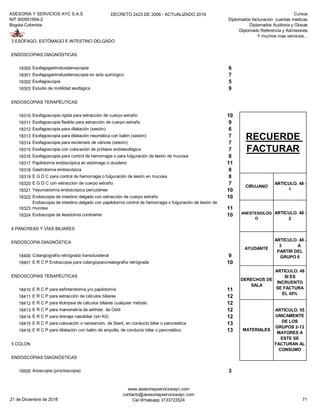 ASESORIA Y SERVICIOS AYC S.A.S
NIT 900951894-2
Bogota-Colombia
DECRETO 2423 DE 2006 - ACTUALIZADO 2019 Cursos
Diplomados facturacion cuentas medicas
Diplomados Auditoria y Glosas
Diplomado Referencia y Admisiones
Y muchos mas servicios...
3 ESÓFAGO, ESTÓMAGO E INTESTINO DELGADO
ENDOSCOPIAS DIAGNÓSTICAS
18300 Esofagogastroduodenoscopia 6
18301 Esofagogastroduodenoscopia en acto quirúrgico 7
18302 Esofagoscopia 5
18303 Estudio de motilidad esofágica 9
ENDOSCOPIAS TERAPÉUTICAS
18310 Esofagoscopia rigida para extracción de cuerpo extraño 10
18311 Esofagoscopia flexible para extracción de cuerpo extraño 9
18312 Esofagoscopia para dilatación (sesión) 6
18313 Esofagoscopia para dilatación neumática con balón (sesión) 7
18314 Esofagoscopia para esclerosis de várices (sesión) 7
18315 Esofagoscopia con colocación de prótesis endoesofágica 7
18316 Esofagoscopia para control de hemorragia o para fulguración de lesión de mucosa 8
18317 Papilotomía endoscópica en estómago o duodeno 11
18318 Gastrotomía endoscópica 8
18319 E G D C para control de hemorragia o fulguración de lesión en mucosa 8
18320 E G D C con extracción de cuerpo extraño 7
18321 Yeyunostomía endoscópica percutánea 10
18322 Endoscopia de intestino delgado con extracción de cuerpo extraño 10
18323
Endoscopia de intestino delgado con papilotomía control de hemorragia o fulguración de lesión de
mucosa 11
18324 Endoscopia de ileostomía continente 10
4 PÁNCREAS Y VÍAS BILIARES
ENDOSCOPIA DIAGNÓSTICA
18400 Colangiografía retrógrada transduodenal 9
18401 E R C P Endoscopia para colangiopancreatografía retrógrada 10
ENDOSCOPIAS TERAPÉUTICAS
18410 E R C P para esfinterotomía y/o papilotomía 11
18411 E R C P para extracción de cálculos biliares 12
18412 E R C P para litotripsia de cálculos biliares cualquier método 12
18413 E R C P para manometría de esfinter, de Oddi 12
18414 E R C P para drenaje nasobiliar (sin Kit) 12
18415 E R C P para colocación o reinserción, de Stent, en conducto biliar o pancreática 13
18416 E R C P para dilatación con balón de ampolla, de conducto biliar o pancreático 13
5 COLON
ENDOSCOPIAS DIAGNÓSTICAS
18500 Anoscopia (proctoscopia) 3
AYUDANTE
ARTICULO. 48 -
3 A
PARTIR DEL
GRUPO 6
DERECHOS DE
SALA
ARTICULO. 49
SI ES
INCRUENTO
SE FACTURA
EL 45%
MATERIALES
ARTICULO. 55
UNICAMENTE
DE LOS
GRUPOS 2-13
MAYORES A
ESTE SE
FACTURAN AL
CONSUMO
RECUERDE
FACTURAR
CIRUJANO
ARTICULO. 48 -
1
ANESTESIOLOG
O
ARTICULO. 48 -
2
21 de Diciembre de 2018
www.asesoriayserviciosayc.com
contacto@asesoriayserviciosayc.com
Cel Whatsapp 3133723524 71
 