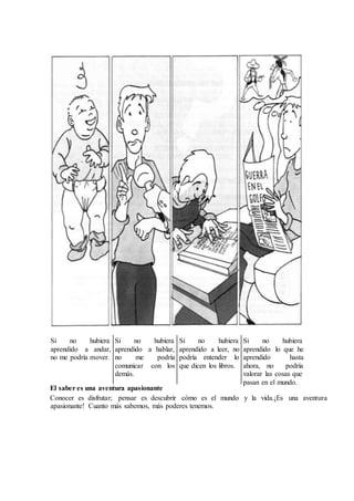 El saber es una aventura apasionante
Conocer es disfrutar; pensar es descubrir cómo es el mundo y la vida.¡Es una aventura
apasionante! Cuanto más sabemos, más poderes tenemos.
Si no hubiera
andar,aaprendido
no me podría mover.
Si no hubiera
aprendido a hablar,
no podríame
loscomunicar con
demás.
hubieranoSi
aprendido leer, noa
podría entender lo
que dicen los libros.
hubieranoSi
hequeloaprendido
aprendido hasta
ahora, no podría
valorar las cosas que
pasan en el mundo.
 