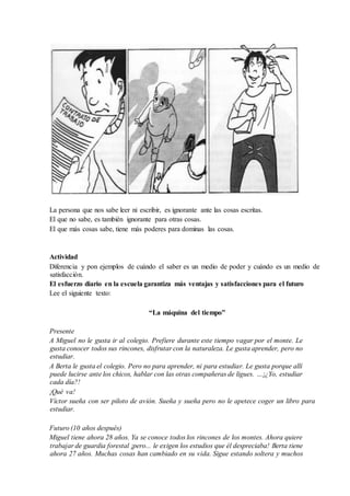 La persona que nos sabe leer ni escribir, es ignorante ante las cosas escritas.
El que no sabe, es también ignorante para otras cosas.
El que más cosas sabe, tiene más poderes para dominas las cosas.
Actividad
Diferencia y pon ejemplos de cuándo el saber es un medio de poder y cuándo es un medio de
satisfacción.
El esfuerzo diario en la escuela garantiza más ventajas y satisfacciones para el futuro
Lee el siguiente texto:
“La máquina del tiempo”
Presente
A Miguel no le gusta ir al colegio. Prefiere durante este tiempo vagar por el monte. Le
gusta conocer todos sus rincones, disfrutar con la naturaleza. Le gusta aprender, pero no
estudiar.
A Berta le gusta el colegio. Pero no para aprender, ni para estudiar. Le gusta porque allí
puede lucirse ante los chicos, hablar con las otras compañeras de ligues. …¡¿Yo, estudiar
cada día?!
¡Qué va!
Víctor sueña con ser piloto de avión. Sueña y sueña pero no le apetece coger un libro para
estudiar.
Futuro (10 años después)
Miguel tiene ahora 28 años. Ya se conoce todos los rincones de los montes. Ahora quiere
trabajar de guardia forestal ¡pero... le exigen los estudios que él despreciaba! Berta tiene
ahora 27 años. Muchas cosas han cambiado en su vida. Sigue estando soltera y muchos
 