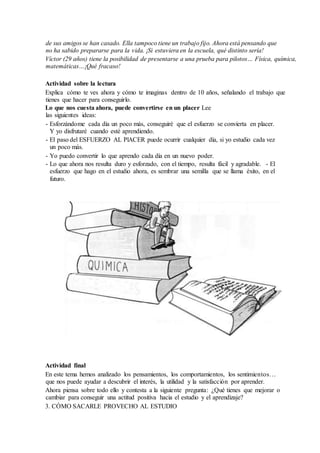 de sus amigos se han casado. Ella tampoco tiene un trabajo fijo. Ahora está pensando que
no ha sabido prepararse para la vida. ¡Si estuviera en la escuela, qué distinto sería!
Víctor (29 años) tiene la posibilidad de presentarse a una prueba para pilotos… Física, química,
matemáticas…¡Qué fracaso!
Actividad sobre la lectura
Explica cómo te ves ahora y cómo te imaginas dentro de 10 años, señalando el trabajo que
tienes que hacer para conseguirlo.
Lo que nos cuesta ahora, puede convertirse en un placer Lee
las siguientes ideas:
- Esforzándome cada día un poco más, conseguiré que el esfuerzo se convierta en placer.
Y yo disfrutaré cuando esté aprendiendo.
- El paso del ESFUERZO AL PlACER puede ocurrir cualquier día, si yo estudio cada vez
un poco más.
- Yo puedo convertir lo que aprendo cada día en un nuevo poder.
- Lo que ahora nos resulta duro y esforzado, con el tiempo, resulta fácil y agradable. - El
esfuerzo que hago en el estudio ahora, es sembrar una semilla que se llama éxito, en el
futuro.
Actividad final
En este tema hemos analizado los pensamientos, los comportamientos, los sentimientos…
que nos puede ayudar a descubrir el interés, la utilidad y la satisfacción por aprender.
Ahora piensa sobre todo ello y contesta a la siguiente pregunta: ¿Qué tienes que mejorar o
cambiar para conseguir una actitud positiva hacia el estudio y el aprendizaje?
3. CÓMO SACARLE PROVECHO AL ESTUDIO
 