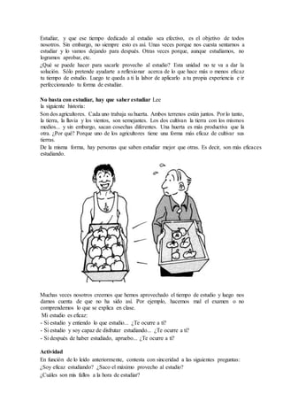 Estudiar, y que ese tiempo dedicado al estudio sea efectivo, es el objetivo de todos
nosotros. Sin embargo, no siempre esto es así. Unas veces porque nos cuesta sentarnos a
estudiar y lo vamos dejando para después. Otras veces porque, aunque estudiamos, no
logramos aprobar, etc.
¿Qué se puede hacer para sacarle provecho al estudio? Esta unidad no te va a dar la
solución. Sólo pretende ayudarte a reflexionar acerca de lo que hace más o menos eficaz
tu tiempo de estudio. Luego te queda a ti la labor de aplicarlo a tu propia experiencia e ir
perfeccionando tu forma de estudiar.
No basta con estudiar, hay que saber estudiar Lee
la siguiente historia:
Son dos agricultores. Cada uno trabaja su huerta. Ambos terrenos están juntos. Por lo tanto,
la tierra, la lluvia y los vientos, son semejantes. Los dos cultivan la tierra con los mismos
medios... y sin embargo, sacan cosechas diferentes. Una huerta es más productiva que la
otra. ¿Por qué? Porque uno de los agricultores tiene una forma más eficaz de cultivar sus
tierras.
De la misma forma, hay personas que saben estudiar mejor que otras. Es decir, son más eficaces
estudiando.
Muchas veces nosotros creemos que hemos aprovechado el tiempo de estudio y luego nos
damos cuenta de que no ha sido así. Por ejemplo, hacemos mal el examen o no
comprendemos lo que se explica en clase.
Mi estudio es eficaz:
- Si estudio y entiendo lo que estudio... ¿Te ocurre a ti?
- Si estudio y soy capaz de disfrutar estudiando... ¿Te ocurre a ti?
- Si después de haber estudiado, apruebo... ¿Te ocurre a ti?
Actividad
En función de lo leído anteriormente, contesta con sinceridad a las siguientes preguntas:
¿Soy eficaz estudiando? ¿Saco el máximo provecho al estudio?
¿Cuáles son mis fallos a la hora de estudiar?
 