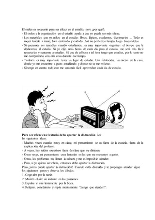 El orden es necesario para ser eficaz en el estudio, pero ¿por qué?:
- El orden y la organización en el estudio ayuda a que yo pueda ser más eficaz.
- Los materiales que yo utilizo en el estudio: libros, lápices, cuadernos, diccionarios ... Todo es
mejor tenerlo a mano, bien ordenado y cuidado. Así no perdemos tiempo luego buscándolos.
- Si queremos ser rentables cuando estudiamos, es muy importante organizar el tiempo que le
dedicamos al estudio. Si yo elijo unas horas de cada día para el estudio, me será más fácil
respetarlas y sentarme a estudiar. Sé que de tal hora a tal hora tengo que estudiar, por lo tanto no
me comprometo con otra cosa durante ese tiempo.
- También es muy importante tener un lugar de estudio. Una habitación, un rincón de la casa,
donde yo me encuentre a gusto estudiando y donde no se me moleste.
- Si tengo en cuenta todo esto me será más fácil aprovechar cada día de estudio.
Para sereficaz en el estudio debo apartar la distracción Lee
las siguientes ideas:
- Muchas veces cuando estoy en clase, mi pensamiento se va fuera de la escuela, fuera de la
explicación del profesor.
- A veces, hay ruidos excesivos fuera de clase que me distraen.
- Otras veces, mi pensamiento crea fantasías en las que me encuentro a gusto.
- Otras, los problemas me llenan la cabeza y me es imposible atender.
- Pero, si yo quiero ser eficaz, entonces debo apartar la distracción.
Pero ¿cómo puedo apartar la distracción? Cuando estés distraído y te propongas atender sigue
los siguientes pasos y observa los dibujos:
1. Coge aire por la nariz.
2. Mantén el aire un instante en los pulmones.
3. Expulsa el aire lentamente por la boca.
4. Relájate, concéntrate y repite mentalmente “¡tengo que atender!”.
 