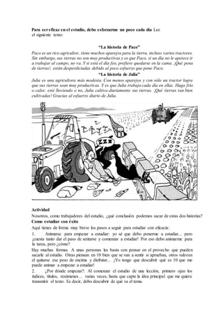 Para sereficaz en el estudio, debo esforzarme un poco cada día Lee
el siguiente texto:
“La historia de Paco”
Paco es un rico agricultor, tiene muchos aparejos para la tierra, incluso varios tractores.
Sin embargo, sus tierras no son muy productivas y es que Paco, si un día no le apetece ir
a trabajar al campo, no va. Y si está el día feo, prefiere quedarse en la cama. ¡Qué pena
de tierras!, están desperdiciadas debido al poco esfuerzo que pone Paco.
“La historia de Julia”
Julia es una agricultora más modesta. Con menos aparejos y con sólo un tractor logra
que sus tierras sean muy productivas. Y es que Julia trabaja cada día en ellas. Haga frío
o calor, esté lloviendo o no, Julia cultiva diariamente sus tierras. ¡Qué tierras tan bien
cultivadas! Gracias al esfuerzo diario de Julia.
Actividad
Nosotros, como trabajadores del estudio, ¿qué conclusión podemos sacar de estas dos historias?
Como estudiar con éxito
Aquí tienes de forma muy breve los pasos a seguir para estudiar con eficacia:
1. Animarse para empezar a estudiar: yo sé que debo ponerme a estudiar... pero
¡cuesta tanto dar el paso de sentarse y comenzar a estudiar! Por eso debo animarme para
la tarea, pero ¿cómo?
Hay muchas formas. A unas personas les basta con pensar en el provecho que pueden
sacarle al estudio. Otras piensan en 10 bien que se van a sentir si aprueban, otros valoran
el quitarse ese peso de encima y disfrutar... ¡Yo tengo que descubrir qué es 10 que me
puede animar a empezar a estudiar!
2. ¿Por dónde empezar?: Al comenzar el estudio de una lección, primero ojeo los
índices, títulos, resúmenes… varias veces, hasta que capte la idea principal que me quiere
transmitir el texto. Es decir, debo descubrir de qué va el tema.
 