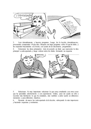 3. Leer detenidamente y hacerse preguntas: Luego, leo la lección detenidamente,
procurando comprender 10 que dice. Después me hago preguntas sobre 10 que he leído, y
las respondo buscándolas en el texto, con ayuda de un diccionario, preguntando...
4. Estructurar las ideas principales: trato de ponerle un título que represente la idea
principal a cada apartado, y luego ordeno todos los títulos formando un esquema
5. Relacionar: Es muy importante relacionar lo que estoy estudiando con otras cosas
que he aprendido anteriormente o con experiencias vividas, pues me ayuda no sólo a
recordar más fácilmente lo que he estudiado, sino también a saber usarlo en diferentes
momentos y para diferentes objetivos.
6. Resumir: de nuevo leo cada apartado de la lección, subrayando lo más importante
y haciendo esquemas y resúmenes.
 