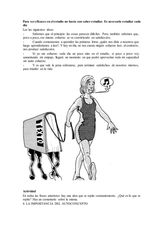 Para sereficaces en el estudio no basta con saber estudiar. Es necesario estudiar cada
día
Lee las siguientes ideas:
- Sabemos que al principio las cosas parecen difíciles. Pero, también sabemos que,
poco a poco, ese mismo esfuerzo se va convirtiendo en satisfacción.
- Cuando comenzamos a aprender las primeras letras ¡quién nos diría a nosotros que
luego aprenderíamos a leer!. Y hoy en día, no nos cuesta ningún esfuerzo leer, al contrario,
nos produce satisfacción.
- Si yo me esfuerzo cada día un poco más en el estudio, si poco a poco voy
aumentando mi empuje, llegará un momento en que podré aprovechar toda mi capacidad
sin tanto esfuerzo.
- Y es que vale la pena esforzarse, para terminar satisfechos de nosotros mismos,
para triunfar en la vida.
Actividad
En todas las frases anteriores hay una idea que se repite constantemente. ¿Qué es lo que se
repite? Haz un comentario sobre la misma.
4. LA IMPORTANCIA DEL AUTOCONCEPTO
 
