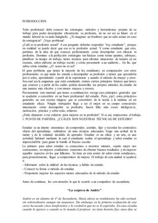 INTRODUCCIÓN
Todo profesional debe conocer las estrategias, métodos y herramientas propias de su
trabajo para poder desempeñar eficazmente su profesión, de no ser así su futuro en el
mundo laboral no es nada halagüeño. ¿Te imaginas un bombero que no sabe actuar en caso
de emergencia? ¡Vaya problema!
¿Cuál es tu profesión actual? A esa pregunta deberías responder “soy estudiante”, porque
en realidad se puede decir que esa es tu profesión actual. Y como estudiante que eres,
partimos de la idea de que conoces perfectamente como desempeñar con eficacia tu
profesión. Dominas a la perfección estrategias tan básicas como tomar apuntes, subrayar,
planificar tu tiempo de trabajo, tienes técnicas para afrontar situaciones de tensión en un
examen, sabes elaborar un trabajo escrito y cómo presentarlo a un auditorio... En fin, que
sabes cómo estudiar...¿O acaso no es así?
El gran problema que tienen la mayoría de los estudiantes en comparación con otros
profesionales es que nadie les enseña a desempeñar su profesión y tienen que aprenderla
por sí solos, aprendiendo a partir de la experiencia y usando el método de ensayo y error.
Sea cual sea la asignatura que estés estudiando existen ciertos principios básicos que tienes
que conocer y a partir de los cuáles podrás desarrollar tus propios métodos de estudio de
una manera más efectiva y con menos ensayos y errores.
Precisamente este material que tienes a continuación recoge esos principios generales que
te ayudarán a convertirte en un buen profesional del estudio. Pero, ¡ojo!, estos principios
generales no son recetas mágicas que te convertirán de la noche a la mañana en un
estudiante eficaz. Ningún trabajador llega a ser el mejor en su campo conociendo
únicamente cómo desempeñar su profesión, hacen falta más cosas: inteligencia,
motivación, práctica y sobre todo, esfuerzo.
¿Estás dispuesto a ese esfuerzo para mejorar en tu profesión? Si es así, empecemos el trabajo.
1. PUNTO DE PARTIDA. ¿CUÁLES SON NUESTRAS TÉCNICAS DE ESTUDIO?
Estudiar es un intento sistemático de comprender, asimilar, fijar y recordar los contenidos
objeto del aprendizaje, valiéndose de unas técnicas adecuadas. Exige una actitud de la
mente y de la voluntad decidida de aprender. Estudiar es un oficio y un arte, es una
actividad habitual mediante la cual el estudiante realiza el aprendizaje y saber estudiar es
imprescindible para ganar la batalla al fracaso escolar.
Lo primero para saber estudiar es conocernos a nosotros mismos, cuanto mejor nos
conozcamos, en mejores condiciones estaremos de obtener buenos resultados y de mejorar
aquellos aspectos en los que fallamos. Se trata en esta sesión de saber cómo estudiamos,
para posteriormente, llegar a compromisos de mejora. El trabajo de esta unidad te ayudará
a:
- Informarte sobre la utilidad de las técnicas y hábito de estudio.
- Conocer tu forma o método de estudiar.
- Proponerte mejorar los aspectos menos adecuados de tú método de estudio.
Antes de continuar, lee con atención lo que le ocurrió a un compañero de secundaria:
“La sorpresa de Andrés”
Andrés es un alumno de 4º de Secundaria. Hasta ahora su rendimiento ha sido normal,
sin sobresalientes aunque sin suspensos. Sin embargo, en la primera evaluación de este
curso ha sacado cinco insuficientes y la verdad es que no se lo esperaba. En casa estudia
cuando le apetece o cuando se lo manda el profesor, no tiene horario fijo; unos días se
 