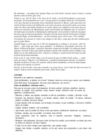 Sin embargo…, mi amigo Luis siempre llega con todo hecho, entrena como el mejor y encima
duerme como un lirón ¡qué cara!
Vamos a ver: salí de clase a las cinco de la tarde y me fui directamente a casa para
merendar. El entrenamiento era a las 7 así que pensé en estudiar desde las 5.45 hasta las
6.45, pero durante la merienda estuve charlando hasta las 6. Bueno, como aún tenía tres
cuarto de hora me fui a mi habitación y me senté a la mesa: me levanté varias veces para
coger los libros que había dejado en la cocina, llamar por teléfono a Luis para que me
dictase los ejercicios de Matemáticas, pedí a mi hermano un bolígrafo rojo, le recordé a
mi madre que necesitaba el chándal para mañana (por cierto ponían el video de mi grupo
favoritoy aproveché para grabarlo). Cuando volvía la mesa eran las 6.40 ¡tenía el tiempo
justo para llegar al entrenamiento!... me fui corriendo para volver a las 7.30 y estudiar.
Al terminar de entrenar le conté a mis amigos lo del disco, tengo que llevarlo mañana para
que lo grabe Mario.
Cuando llegué a casa eran las 8. Me fui rápidamente a trabajar a mi cuarto. Abrí los
libros… ¿qué tenía que hacer para mañana?: la biblioteca descartada, ejercicios de
Mates, trabajode Sociales, control de Naturales, traducción de Inglés. No sabía por donde
empezar; recordé el disco que había grabado y decidí oirlo mientras hacía el Inglés y las
Mates (¡es lo más difícil para mí!); comencé a trabajar y viendo la foto de Sonia recordé
la fiesta del próximo domingo.
Eran ya las 9, salí a beber agua y me di cuenta de que no había hecho nada y… ¡tenía
tanto por hacer! Regresé a la habitación y estudié frenéticamente durante 45 minutos.
Después la ducha y la cena. En resumen, toda la tarde estudiando y no me ha dado tiempo
de nada ni de repasar el control.
Son las 11 de la noche, estoy muy cansado y no sé que hacer. ¡Casi todos los días me ocurre lo
mismo! Toda la tarde estudiando para nada. ¡Debo hacer algo!
Actividad
Responde a las siguientes preguntas:
¿Qué problemática se plantea en el texto? Enumera todos los errores que comete este estudiante.
¿Qué debe hacer el protagonista del texto para solucionar sus errores?
Antes de planificar, debemos saber…
Para que no nos pase como al protagonista del texto anterior debemos planificar nuestras
sesiones de estudio. Para gestionar mejor nuestro tiempo debemos tener en cuenta las
siguientes consideraciones:
- Disponer y utilizar una agenda, anotando en ella las actividades a realizar y llevarlas al día.
- Proponer una duración máxima y un tiempo mínimo diario de estudio. Al menos, debemos
dedicar a estudiar dos horas diarias.
- Contar durante el fin de semana con un tiempo de estudio, lo que contribuye a favorecer el hábito
diario de estudio.
- Asignar tiempos realistas a las actividades.
- Aprovechar para el estudio las horas en las que nuestro rendimiento intelectual sea mayor.
- Estudiar, siempre que sea posible, a la misma hora del día.
- Tener preparado, antes de empezar, todo el material necesario: bolígrafo, cuadernos,
diccionario…
- Distribuir adecuadamente descansos entre las horas de estudio, pero teniendo en cuenta que estos
no deben ser mayores de cinco minutos.
- Contar con un cierto margen para imprevistos que puedan surgir.
- Asignar más tiempo a aquellas materias en las que vamos peor preparados o que tienen más
dificultad.
 