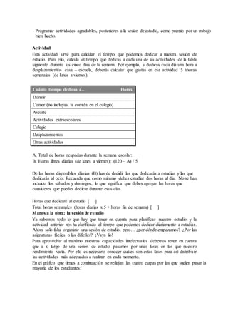 - Programar actividades agradables, posteriores a la sesión de estudio, como premio por un trabajo
bien hecho.
Actividad
Esta actividad sirve para calcular el tiempo que podemos dedicar a nuestra sesión de
estudio. Para ello, calcula el tiempo que dedicas a cada una de las actividades de la tabla
siguiente durante los cinco días de la semana. Por ejemplo, si dedicas cada día una hora a
desplazamientos casa – escuela, deberás calcular que gastas en esa actividad 5 hhoras
semanales (de lunes a viernes).
Cuánto tiempo dedicas a… Horas
Dormir
Comer (no incluyas la comida en el colegio)
Asearte
Actividades extraescolares
Colegio
Desplazamientos
Otras actividades
A. Total de horas ocupadas durante la semana escolar:
B. Horas libres diarias (de lunes a viernes): (120 – A) / 5
De las horas disponibles diarias (B) has de decidir las que dedicarás a estudiar y las que
dedicarás al ocio. Recuerda que como mínimo debes estudiar dos horas al día. No se han
incluido los sábados y domingos, lo que significa que debes agregar las horas que
consideres que puedes dedicar durante esos días.
Horas que dedicaré al estudio [ ]
Total horas semanales (horas diarias x 5 + horas fin de semana) [ ]
Manos a la obra: la sesiónde estudio
Ya sabemos todo lo que hay que tener en cuenta para planificar nuestro estudio y la
actividad anterior nos ha clarificado el tiempo que podemos dedicar diariamente a estudiar.
Ahora sólo falta organizar una sesión de estudio, pero… ¿por dónde empezamos? ¿Por las
asignaturas fáciles o las difíciles? ¡Vaya lío!
Para aprovechar al máximo nuestras capacidades intelectuales debemos tener en cuenta
que a lo largo de una sesión de estudio pasamos por unas fases en las que nuestro
rendimiento varía. Por ello es necesario conocer cuáles son estas fases para así distribuir
las actividades más adecuadas a realizar en cada momento.
En el gráfico que tienes a continuación se reflejan las cuatro etapas por las que suelen pasar la
mayoría de los estudiantes:
 