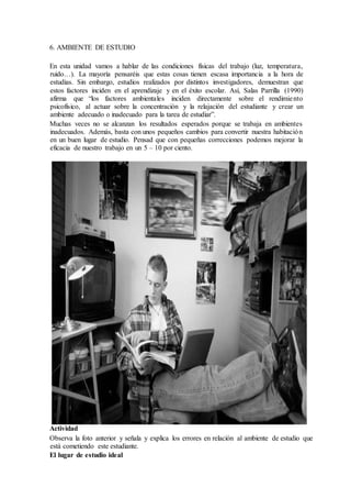 6. AMBIENTE DE ESTUDIO
En esta unidad vamos a hablar de las condiciones físicas del trabajo (luz, temperatura,
ruido…). La mayoría pensaréis que estas cosas tienen escasa importancia a la hora de
estudias. Sin embargo, estudios realizados por distintos investigadores, demuestran que
estos factores inciden en el aprendizaje y en el éxito escolar. Así, Salas Parrilla (1990)
afirma que “los factores ambientales inciden directamente sobre el rendimiento
psicofísico, al actuar sobre la concentración y la relajación del estudiante y crear un
ambiente adecuado o inadecuado para la tarea de estudiar”.
Muchas veces no se alcanzan los resultados esperados porque se trabaja en ambientes
inadecuados. Además, basta con unos pequeños cambios para convertir nuestra habitación
en un buen lugar de estudio. Pensad que con pequeñas correcciones podemos mejorar la
eficacia de nuestro trabajo en un 5 – 10 por ciento.
Actividad
Observa la foto anterior y señala y explica los errores en relación al ambiente de estudio que
está cometiendo este estudiante.
El lugar de estudio ideal
 