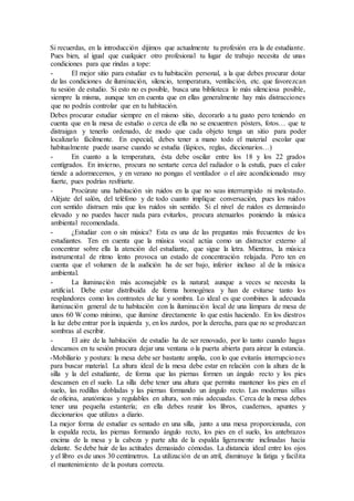 Si recuerdas, en la introducción dijimos que actualmente tu profesión era la de estudiante.
Pues bien, al igual que cualquier otro profesional tu lugar de trabajo necesita de unas
condiciones para que rindas a tope:
- El mejor sitio para estudiar es tu habitación personal, a la que debes procurar dotar
de las condiciones de iluminación, silencio, temperatura, ventilación, etc. que favorezcan
tu sesión de estudio. Si esto no es posible, busca una biblioteca lo más silenciosa posible,
siempre la misma, aunque ten en cuenta que en ellas generalmente hay más distracciones
que no podrás controlar que en tu habitación.
Debes procurar estudiar siempre en el mismo sitio, decorarlo a tu gusto pero teniendo en
cuenta que en la mesa de estudio o cerca de ella no se encuentren pósters, fotos… que te
distraigan y tenerlo ordenado, de modo que cada objeto tenga un sitio para poder
localizarlo fácilmente. En especial, debes tener a mano todo el material escolar que
habitualmente puede usarse cuando se estudia (lápices, reglas, diccionarios…)
- En cuanto a la temperatura, ésta debe oscilar entre los 18 y los 22 grados
centígrados. En invierno, procura no sentarte cerca del radiador o la estufa, pues el calor
tiende a adormecernos, y en verano no pongas el ventilador o el aire acondicionado muy
fuerte, pues podrías resfriarte.
- Procúrate una habitación sin ruidos en la que no seas interrumpido ni molestado.
Aléjate del salón, del teléfono y de todo cuanto implique conversación, pues los ruidos
con sentido distraen más que los ruidos sin sentido. Si el nivel de ruidos es demasiado
elevado y no puedes hacer nada para evitarlos, procura atenuarlos poniendo la música
ambiental recomendada.
- ¿Estudiar con o sin música? Esta es una de las preguntas más frecuentes de los
estudiantes. Ten en cuenta que la música vocal actúa como un distractor externo al
concentrar sobre ella la atención del estudiante, que sigue la letra. Mientras, la música
instrumental de ritmo lento provoca un estado de concentración relajada. Pero ten en
cuenta que el volumen de la audición ha de ser bajo, inferior incluso al de la música
ambiental.
- La iluminación más aconsejable es la natural; aunque a veces se necesita la
artificial. Debe estar distribuida de forma homogénea y han de evitarse tanto los
resplandores como los contrastes de luz y sombra. Lo ideal es que combines la adecuada
iluminación general de tu habitación con la iluminación local de una lámpara de mesa de
unos 60 W como mínimo, que ilumine directamente lo que estás haciendo. En los diestros
la luz debe entrar por la izquierda y, en los zurdos, por la derecha, para que no se produzcan
sombras al escribir.
- El aire de la habitación de estudio ha de ser renovado, por lo tanto cuando hagas
descansos en tu sesión procura dejar una ventana o la puerta abierta para airear la estancia.
-Mobiliario y postura: la mesa debe ser bastante amplia, con lo que evitarás interrupciones
para buscar material. La altura ideal de la mesa debe estar en relación con la altura de la
silla y la del estudiante, de forma que las piernas formen un ángulo recto y los pies
descansen en el suelo. La silla debe tener una altura que permita mantener los pies en el
suelo, las rodillas dobladas y las piernas formando un ángulo recto. Las modernas sillas
de oficina, anatómicas y regulables en altura, son más adecuadas. Cerca de la mesa debes
tener una pequeña estantería; en ella debes reunir los libros, cuadernos, apuntes y
diccionarios que utilizas a diario.
La mejor forma de estudiar es sentado en una silla, junto a una mesa proporcionada, con
la espalda recta, las piernas formando ángulo recto, los pies en el suelo, los antebrazos
encima de la mesa y la cabeza y parte alta de la espalda ligeramente inclinadas hacia
delante. Se debe huir de las actitudes demasiado cómodas. La distancia ideal entre los ojos
y el libro es de unos 30 centímetros. La utilización de un atril, disminuye la fatiga y facilita
el mantenimiento de la postura correcta.
 