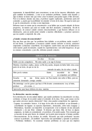 seguramente la imposibilidad para concentrarse es uno de las mayores dificultades para
gran cantidad de estudiantes, y esto es un verdadero problema: cuando estás leyendo y
algo te distrae no tienes más que volver a leer lo anterior para poder seguir el hilo del texto.
Pero si te distraes durante una clase, el profesor seguirá explicando, perderemos parte del
contenido y, puede que la posibilidad de entender el resto de la clase. He aquí la razón por
la que la concentración en clase es tan importante.
Debemos tener en cuenta que la concentración es un hábito que se puede adquirir de forma
progresiva, de manera que cada vez resulte más fácil alcanzarla y mantenerla. De ahí la
importancia de conocer cuándo estamos desconcentrados y qué factores influyen en su
disminución, para así poder poner remedio a nuestras dificultades y practicar ejercicios
que nos ayuden a mejorarla día a día.
¿Cuándo estamos desconcentrados?
Hay una frase que dice que “un problema bien definido es un problema medio resuelto”;
de esta forma, si aprendemos a reconocer cuándo nuestra atención se desvía, estaremos
empezando a solucionar el problema. En el siguiente cuadro tienes una serie de indicadores
sobre nuestro grado de atención; cuando los experimentemos será señal inequívoca de que
no estamos concentrados y por ello, debemos ponerle solución.
Indicadores de distracción
En clase En casa
Hablo con mis compañeros Me entra sueño y no sigo la lectura
Mientras el profesor explica, pienso en Me doy cuenta, después de haber leído otras cosas
parte de un texto, de que no me he
enterado de nada y he de volver a leerlo
Miro por la ventana Siento necesidad de llamar
a un compañero por teléfono
Escucho de una forma pasiva sin Paso mucho rato sobre el libro, pero no
enterarme demasiado consigo estudiar
Me entretengo con los gestos que hace el Me levanto constantemente (voy al baño,
profesor a la cocina…)
Aprovecho para hacer deberes de otras materias
La distracción: nuestra enemiga
En la introducción de esta unidad dijimos que cuando perdíamos la concentración en clase,
corríamos el riesgo de no poder captar el contenido de la clase. Pero, ¿qué causas son las
que suelen provocar nuestra distracción? Entre otras pueden comprobarse las siguientes:
- Lagunas en contenidos básicos. A lo largo de los años de escolaridad se van formando y
consolidando las lagunas en aspectos importantes, destacando, sobre todo, Lenguaje y
Matemáticas, haciendo casi imposible su recuperación si no se dispone de una adecuada
orientación y de una firme voluntad. Si detectas que tienes falta de base en alguna
asignatura, no dudes en comentárselo a tu profesor, él te podrá ayudar. Pero recuerda que
se necesita de una gran fuerza de voluntad por tu parte para recuperar el tiempo perdido.
- Desconocimiento de las técnicas de estudio. Recuerda que todo profesional necesita
conocer su profesión. ¡Tú también! Aprovecha esta oportunidad y aprende tu profesión.
- Problemas familiares. En ocasiones tenemos problemas en casa que nos impiden
 
