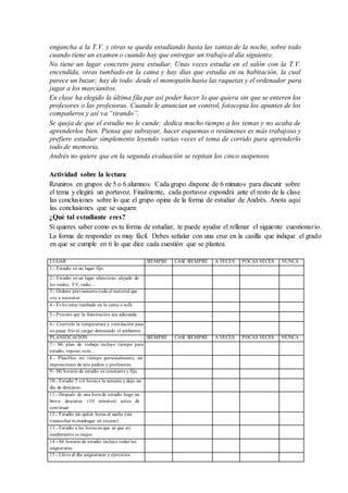 engancha a la T.V. y otras se queda estudiando hasta las tantas de la noche, sobre todo
cuando tiene un examen o cuando hay que entregar un trabajo al día siguiente.
No tiene un lugar concreto para estudiar. Unas veces estudia en el salón con la T.V.
encendida, otras tumbado en la cama y hay días que estudia en su habitación, la cual
parece un bazar; hay de todo: desde el monopatín hasta las raquetas y el ordenador para
jugar a los marcianitos.
En clase ha elegido la última fila par así poder hacer lo que quiera sin que se enteren los
profesores o las profesoras. Cuando le anuncian un control, fotocopia los apuntes de los
compañeros y así va “tirando”.
Se queja de que el estudio no le cunde: dedica mucho tiempo a los temas y no acaba de
aprenderlos bien. Piensa que subrayar, hacer esquemas o resúmenes es más trabajoso y
prefiere estudiar simplemente leyendo varias veces el tema de corrido para aprenderlo
todo de memoria.
Andrés no quiere que en la segunda evaluación se repitan los cinco suspensos.
Actividad sobre la lectura
Reuniros en grupos de 5 o 6 alumnos. Cada grupo dispone de 6 minutos para discutir sobre
el tema y elegirá un portavoz. Finalmente, cada portavoz expondrá ante el resto de la clase
las conclusiones sobre lo que el grupo opina de la forma de estudiar de Andrés. Anota aquí
las conclusiones que se saquen:
¿Qué tal estudiante eres?
Si quieres saber como es tu forma de estudiar, te puede ayudar el rellenar el siguiente cuestionario.
La forma de responder es muy fácil. Debes señalar con una cruz en la casilla que indique el grado
en que se cumple en ti lo que dice cada cuestión que se plantea.
LUGAR SIEMPRE CASI SIEMPRE A VECES POCAS VECES NUNCA
1.- Estudio en un lugar fijo.
2.- Estudio en un lugar silencioso, alejado de
los ruidos, TV, radio...
3.- Ordeno previamente todo el material que
voy a necesitar.
4.- Evito estar tumbado en la cama o sofá.
5.- Procuro que la iluminación sea adecuada.
6.- Controlo la temperatura y ventilación para
no pasar frío ni cargar demasiado el ambiente.
PLANIFICACIÓN SIEMPRE CASI SIEMPRE A VECES POCAS VECES NUNCA
7.- Mi plan de trabajo incluye tiempo para
estudio, reposo, ocio...
8.- Planifico mi tiempo personalmente, sin
imposiciones de mis padres y profesores.
9.- Mi horario de estudio es constante y fijo.
10.- Estudio 5 o 6 horas a la semana y dejo un
día de descanso.
11.- Después de una hora de estudio hago un
breve descanso (10 minutos) antes de
continuar
12.- Estudio sin quitar horas al sueño (sin
trasnochar ni madrugar en exceso)
13.- Estudio a las horas en que sé que mi
rendimiento es mejor.
14.- Mi horario de estudio incluye todas las
asignaturas.
15.- Llevo al día asignaturas y ejercicios.
 
