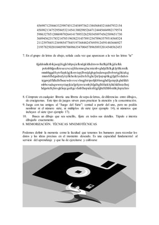 45698712584633259874512345897562138456845216847932154
45698213475295845321454138029852647124445684982179574
59863278512006987026414178953262503458974562589651730
56894562317852147851965823145789125478963579514568524
21123978451236985477845197368482476959124591483646927
21957825020104059870698635470045789658932014548562453
7. En el grupo de letras de abajo, señala cada vez que aparezcan a la vez las letras “ie”
ñjjddoialknbikjaopjhigjklnbpojielkndgkldkdmvnvlkdlkjdllkjjdielkk
poknbhfgsufkresaxzvcuijhliemnoglncmienbvghdjdlklkgklplñkmnlk
mnnbhggdfsytrfiepklgjfkmviepjlbmijdgbgshsdawqedhvbnrtgjhkiekg
mnnvhfbdgsdredytiyhkhoikryedtsfsfxghcfjieljopuphkgjfgdfvsfadsrs
iejgnvjdfldkdhfhsaewdsvxvcvhngjhiripoñjkbhmgjhdfgsiepjkghdfddi
mbbcvadsqwwreytiupjkieljphjmviembjhfgdhglhlñiekhjhkhldhnielhnj
hdgsrtefxjhnvgkhojcgedtgcvhnblhopieknhlgjfgbdfdhbbmhkjlopiehnv
8. Cómprate en cualquier librería una libreta de sopa de letras, de diferencias entre dibujos,
de crucigramas. Este tipo de juegos sirven para practicar la atención y la concentración.
9. Juega con tus amigos al “Juego del Siete”: contad a partir del uno, pero no podéis
nombrar ni el número siete, ni múltiplos de siete (por ejemplo 14), ni números que
incluyan el siete (por ejemplo 17).
10. Busca un dibujo que sea sencillo, fíjate en todos sus detalles. Tápalo e intenta
dibujarlo exactamente.
8. MEMORIZACIÓN. TÉCNICAS MNEMOTÉCNICAS
Podemos definir la memoria como la facultad que tenemos los humanos para recordar los
datos y las ideas precisas en el momento deseado. Es una capacidad fundamental al
servicio del aprendizaje y que ha de ejercitarse y cultivarse
 