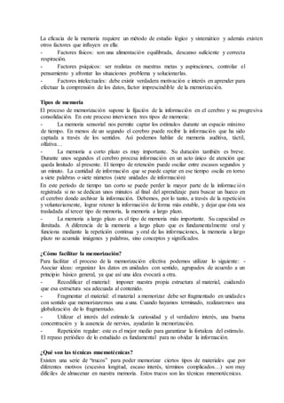 La eficacia de la memoria requiere un método de estudio lógico y sistemático y además existen
otros factores que influyen en ella:
- Factores físicos: son una alimentación equilibrada, descanso suficiente y correcta
respiración.
- Factores psíquicos: ser realistas en nuestras metas y aspiraciones, controlar el
pensamiento y afrontar las situaciones problema y solucionarlas.
- Factores intelectuales: debe existir verdadera motivación e interés en aprender para
efectuar la comprensión de los datos, factor imprescindible de la memorización.
Tipos de memoria
El proceso de memorización supone la fijación de la información en el cerebro y su progresiva
consolidación. En este proceso intervienen tres tipos de memoria:
- La memoria sensorial nos permite captar los estímulos durante un espacio mínimo
de tiempo. En menos de un segundo el cerebro puede recibir la información que ha sido
captada a través de los sentidos. Así podemos hablar de memoria auditiva, táctil,
olfativa…
- La memoria a corto plazo es muy importante. Su duración también es breve.
Durante unos segundos el cerebro procesa información en un acto único de atención que
queda limitado al presente. El tiempo de retención puede oscilar entre escasos segundos y
un minuto. La cantidad de información que se puede captar en ese tiempo oscila en torno
a siete palabras o siete números (siete unidades de información)
En este período de tiempo tan corto se puede perder la mayor parte de la información
registrada si no se dedican unos minutos al final del aprendizaje para buscar un hueco en
el cerebro donde archivar la información. Debemos, por lo tanto, a través de la repetición
y voluntariamente, lograr retener la información de forma más estable, y dejar que ésta sea
trasladada al tercer tipo de memoria, la memoria a largo plazo.
- La memoria a largo plazo es el tipo de memoria más importante. Su capacidad es
ilimitada. A diferencia de la memoria a largo plazo que es fundamentalmente oral y
funciona mediante la repetición continua y oral de las informaciones, la memoria a largo
plazo no acumula imágenes y palabras, sino conceptos y significados.
¿Cómo facilitar la memorización?
Para facilitar el proceso de la memorización efectiva podemos utilizar lo siguiente: -
Asociar ideas: organizar los datos en unidades con sentido, agrupados de acuerdo a un
principio básico general, ya que así una idea evocará a otra.
- Recodificar el material: imponer nuestra propia estructura al material, cuidando
que esa estructura sea adecuada al contenido.
- Fragmentar el material: el material a memorizar debe ser fragmentado en unidades
con sentido que memorizaremos una a una. Cuando hayamos terminado, realizaremos una
globalización de lo fragmentado.
- Utilizar el interés del estímulo:la curiosidad y el verdadero interés, una buena
concentración y la ausencia de nervios, ayudarán la memorización.
- Repetición regular: este es el mejor medio para garantizar la fortaleza del estímulo.
El repaso periódico de lo estudiado es fundamental para no olvidar la información.
¿Qué son las técnicas mnemotécnicas?
Existen una serie de “trucos” para poder memorizar ciertos tipos de materiales que por
diferentes motivos (excesiva longitud, escaso interés, términos complicados…) son muy
difíciles de almacenar en nuestra memoria. Estos trucos son las técnicas mnemotécnicas.
 