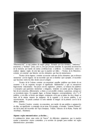 “Mnemotecnia” es una palabra de origen griego, formado por dos términos, “mnéemee”
(memoria) y “téchnee” (arte), esto es, arte que procura aumentar la capacidad de retención
de la memoria por medio de ciertas combinaciones o artificios. A continuación vamos a
explicar algunas reglas de este tipo que te pueden ser útiles: - Técnica de la Historieta:
consiste en construir una historia con los elementos que han de memorizarse.
- Técnica de los lugares: consiste en asociar cada uno de los elementos que se desean
memorizar con los lugares de un recorrido que nos es familiar (por ejemplo, el recorrido
que hacemos todos los días desde casa al colegio)
- Técnica de la Cadena: consiste en concatenar aquellas palabras que dentro de un
resumen o de un esquema recogen el significado fundamental y que se encuentran
lógicamente relacionadas. Sus pasos son los siguientes: primero, se reducen las palabras
o conceptos que queremos memorizar a imágenes, teniendo en cuenta que las imágenes
han de ser concretas, diferenciadas y claras y a ser posible cómicas o graciosas, porque así
se recordarán mejor. En segundo lugar, se forman imágenes correspondientes a la 1ª y 2ª
palabra, y con ellas se forma una imagen compuesta en la que se juntan las dos y luego se
unen de la misma manera las imágenes de la segunda y la tercera palabra, y así
sucesivamente. Se puede conducir la serie uniendo la imagen de la primera con la de la
última palabra.
- Oración Creativa: consiste en concentrar, por medio de una palabra o agrupación
de ellas, un significado o contenido de un tema. Por ejemplo, el término “Aratota Puental”,
me da la pista del recorrido del Tajo (Aranjuez, Toledo, Talavera de la Reina, Puente del
Arzobispo, Alcántara).
Algunas reglas mnemotécnicas ya hechas…
A continuación tienes unas series de “trucos” de diferentes asignaturas que te pueden
ayudar a memorizar ciertos contenidos y te servirán de ejemplo para realizar tus reglas
mnemotécnicas personales:
 