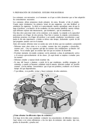9. PREPARACIÓN DE EXÁMENES. ESTUDIO POR MATERIAS
Los exámenes son necesarios; es el momento en el que se debe demostrar que se han adquirido
los conocimientos necesarios.
Los exámenes deben prepararse desde principio de curso, llevando al día el estudio.
Cuanto mejor dominamos los primeros temas de una asignatura, con más facilidad se
asimilarán los siguientes. Lo ideal es ir autoevaluando nuestro aprendizaje antes de que lo
haga el profesor, y en función de los resultados de estas pruebas planificar nuestro trabajo
(qué debemos repasar más intensamente, qué dominamos, qué no entendemos…).
Una idea clave para tener éxito en los exámenes es la empatía. La empatía es la capacidad
para ponerse en el lugar de otra persona. Pues bien si usamos la empatía correctamente,
podremos ponernos en el lugar del profesor y así cuando estudiemos recordaremos a qué
partes le dio más importancia o donde se detuvo más tiempo, deduciendo a partir de ahí
qué preguntas pueden caer en el examen.
Antes del examen debemos tener en cuenta una serie de ideas que nos ayudarán a prepararlo:
- Debemos tener claro cómo se va a evaluar: examen tipo test, preguntas a desarrollar,
examen oral… Una vez sepamos qué tipo de examen será, estudiaremos en función del
mismo. No se estudia igual un examen tipo test que un examen de desarrollo.
- El primer momento de estudio comienza con la asistencia a clase, la participación activa
y el correcto aprovechamiento de las clases. ¡Es aquí donde se empieza a estudiar para
un examen!
- Debemos estudiar y repasar desde el primer día.
- Es muy útil buscar y plantear, a partir de lo que estudiemos, posibles preguntas de
exámenes y cuando ya hayamos estudiado toda la materia, debemos realizar un “posible
examen” con las mismas características que el que nos pondrán y realizarlo en el mismo
tiempo del que dispondremos.
- Y por último, si es posible, revisar y hacer exámenes de años anteriores.
¿Cómo afrontar los diferentes tipos de exámenes?
A lo largo de tu vida como estudiante evaluarán tus conocimientos de diferentes maneras.
Aquí vamos a ver cómo enfrentarnos a los tres tipos de exámenes más usuales: tipo test,
prueba de desarrollo y prueba oral.
 