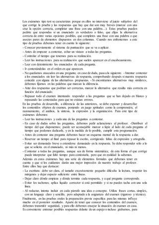 Los exámenes tipo test se caracterizan porque en ellos no interviene el juicio subjetivo del
que corrige la prueba y las respuestas que hay que dar son muy breves (marcar con una
cruz la opción correcta, completar una frase con una palabra…). Estas pruebas pueden
pedirte que respondas si un enunciado es verdadero o falso, que elijas la alternativa
correcta de entre varias opciones posibles, que completes una frase con una palabra o que
asocies pares de elementos dispuestos en dos columnas. Cuando nos enfrentemos a este
tipo de pruebas debemos tener en cuenta lo siguiente:
- Conocer previamente el sistema de puntuación que se va a aplicar.
- Antes de empezar a contestar, echar un vistazo a todas las preguntas.
- Controlar el tiempo que tenemos para su realización.
- Leer las instrucciones para su realización que suelen aparecer en el encabezamiento.
- Leer con detenimiento los enunciados de cada pregunta.
- Ir contestándolas en el orden en que aparecen.
- No quedarnos atascados en una pregunta; en caso de duda, pasa a la siguiente. - Intentar contestar
a los enunciados sin leer las alternativas de respuesta, comprobando después si nuestra respuesta
coincide con alguna de las alternativas propuestas. - Si encontramos alternativas muy similares,
debemos fijarnos en las palabras que marcan la diferencia.
- Ante dos respuestas que podrían ser correctas, marcar la alternativa que resulta más correcta en
función del enunciado.
- Repasar todo el examen intentando responder a las preguntas que se han dejado en blanco y
repasando las contestadas para que no existan errores.
En las pruebas de desarrollo, a diferencia de las anteriores, se debe exponer y desarrollar
los contenidos objetos de examen, poniendo en juego aptitudes como la comprensión, el
razonamiento, el análisis, la síntesis, la expresión y la organización. Para este tipo de
exámenes debemos:
- Leer las instrucciones y cada una de las preguntas a contestar.
- En caso de dudas sobre las preguntas, debemos pedir aclaraciones al profesor. -Distribuir el
tiempo del que disponemos; puede ser aconsejable marcar a lápiz al lado de cada pregunta el
tiempo que podemos dedicarle, y en la medida de lo posible, cumplir esta programación.
- Antes de contestar una pregunta debemos hacer un esquema mental de la respuesta a dar.
- Reservar un tiempo al final para repasar lo escrito, corrigiendo faltas de expresión y ortografía.
- Evitar ser demasiado breve o extenderse demasiado en la respuesta. Se debe responder sólo a lo
que se solicita en el enunciado, ni más ni menos.
- Contestar a todas las preguntas, aunque sea de forma sistemática; de esta forma el que corrige
puede interpretar que faltó tiempo para contestarla, pero que en realidad la sabemos.
Además en estos exámenes hay una serie de elementos formales que debemos tener en
cuenta y que si los cuidamos darán una mejor impresión de nuestro trabajo al profesor.
Entre ellos hay que destacar:
- La escritura: debe ser clara, el tamaño excesivamente pequeño dificulta la lectura, respetar los
márgenes y dejar espacio suficiente entre líneas.
- Dejar claro dónde empieza y dónde termina cada respuesta, y a qué pregunta corresponde.
- Evitar los tachones; aplica líquido corrector si está permitido y si no puedes tacha con una sola
línea.
- Al redactar, intenta incluir en cada párrafo una idea o concepto. Utiliza frases cortas, simples,
con un lenguaje claro y sencillo, pero adaptado a la asignatura del examen (riguroso y técnico).
Finalmente, en las pruebas orales la preparación previa específica para las mismas influye
mucho en el posterior resultado. Aparte de tener que conocer los contenidos del examen,
debemos transmitir seguridad, y para ello debemos ensayar la situación de examen en casa.
Es conveniente entrenar posibles respuestas delante de un espejo o incluso grabarnos, para
 