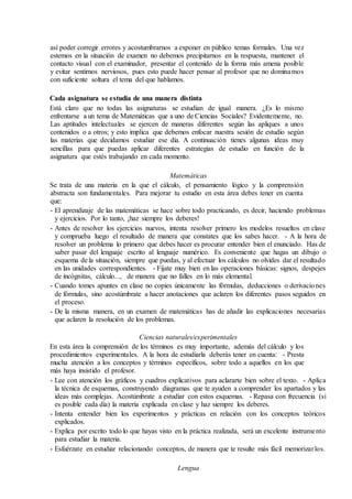 así poder corregir errores y acostumbrarnos a exponer en público temas formales. Una vez
estemos en la situación de examen no debemos precipitarnos en la respuesta, mantener el
contacto visual con el examinador, presentar el contenido de la forma más amena posible
y evitar sentirnos nerviosos, pues esto puede hacer pensar al profesor que no dominamos
con suficiente soltura el tema del que hablamos.
Cada asignatura se estudia de una manera distinta
Está claro que no todas las asignaturas se estudian de igual manera. ¿Es lo mismo
enfrentarse a un tema de Matemáticas que a uno de Ciencias Sociales? Evidentemente, no.
Las aptitudes intelectuales se ejercen de maneras diferentes según las apliques a unos
contenidos o a otros; y esto implica que debemos enfocar nuestra sesión de estudio según
las materias que decidamos estudiar ese día. A continuación tienes algunas ideas muy
sencillas para que puedas aplicar diferentes estrategias de estudio en función de la
asignatura que estés trabajando en cada momento.
Matemáticas
Se trata de una materia en la que el cálculo, el pensamiento lógico y la comprensión
abstracta son fundamentales. Para mejorar tu estudio en esta área debes tener en cuenta
que:
- El aprendizaje de las matemáticas se hace sobre todo practicando, es decir, haciendo problemas
y ejercicios. Por lo tanto, ¡haz siempre los deberes!
- Antes de resolver los ejercicios nuevos, intenta resolver primero los modelos resueltos en clase
y comprueba luego el resultado de manera que constates que los sabes hacer. - A la hora de
resolver un problema lo primero que debes hacer es procurar entender bien el enunciado. Has de
saber pasar del lenguaje escrito al lenguaje numérico. Es conveniente que hagas un dibujo o
esquema de la situación, siempre que puedas, y al efectuar los cálculos no olvides dar el resultado
en las unidades correspondientes. - Fíjate muy bien en las operaciones básicas: signos, despejes
de incógnitas, cálculo..., de manera que no falles en lo más elemental.
- Cuando tomes apuntes en clase no copies únicamente las fórmulas, deducciones o derivaciones
de fórmulas, sino acostúmbrate a hacer anotaciones que aclaren los diferentes pasos seguidos en
el proceso.
- De la misma manera, en un examen de matemáticas has de añadir las explicaciones necesarias
que aclaren la resolución de los problemas.
Ciencias naturales/experimentales
En esta área la comprensión de los términos es muy importante, además del cálculo y los
procedimientos experimentales. A la hora de estudiarla deberás tener en cuenta: - Presta
mucha atención a los conceptos y términos específicos, sobre todo a aquellos en los que
más haya insistido el profesor.
- Lee con atención los gráficos y cuadros explicativos para aclararte bien sobre el texto. - Aplica
la técnica de esquemas, construyendo diagramas que te ayuden a comprender los apartados y las
ideas más complejas. Acostúmbrate a estudiar con estos esquemas. - Repasa con frecuencia (si
es posible cada día) la materia explicada en clase y haz siempre los deberes.
- Intenta entender bien los experimentos y prácticas en relación con los conceptos teóricos
explicados.
- Explica por escrito todo lo que hayas visto en la práctica realizada, será un excelente instrumento
para estudiar la materia.
- Esfuérzate en estudiar relacionando conceptos, de manera que te resulte más fácil memorizarlos.
Lengua
 