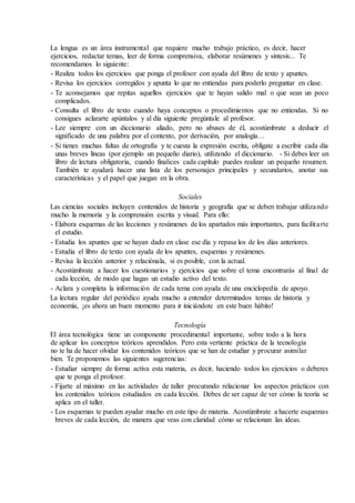La lengua es un área instrumental que requiere mucho trabajo práctico, es decir, hacer
ejercicios, redactar temas, leer de forma comprensiva, elaborar resúmenes y síntesis... Te
recomendamos lo siguiente:
- Realiza todos los ejercicios que ponga el profesor con ayuda del libro de texto y apuntes.
- Revisa los ejercicios corregidos y apunta lo que no entiendas para poderlo preguntar en clase.
- Te aconsejamos que repitas aquellos ejercicios que te hayan salido mal o que sean un poco
complicados.
- Consulta el libro de texto cuando haya conceptos o procedimientos que no entiendas. Si no
consigues aclararte apúntalos y al día siguiente pregúntale al profesor.
- Lee siempre con un diccionario aliado, pero no abuses de él, acostúmbrate a deducir el
significado de una palabra por el contexto, por derivación, por analogía…
- Si tienes muchas faltas de ortografía y te cuesta la expresión escrita, oblígate a escribir cada día
unas breves líneas (por ejemplo un pequeño diario), utilizando el diccionario. - Si debes leer un
libro de lectura obligatoria, cuando finalices cada capítulo puedes realizar un pequeño resumen.
También te ayudará hacer una lista de los personajes principales y secundarios, anotar sus
características y el papel que juegan en la obra.
Sociales
Las ciencias sociales incluyen contenidos de historia y geografía que se deben trabajar utilizando
mucho la memoria y la comprensión escrita y visual. Para ello:
- Elabora esquemas de las lecciones y resúmenes de los apartados más importantes, para facilitarte
el estudio.
- Estudia los apuntes que se hayan dado en clase ese día y repasa los de los días anteriores.
- Estudia el libro de texto con ayuda de los apuntes, esquemas y resúmenes.
- Revisa la lección anterior y relaciónala, si es posible, con la actual.
- Acostúmbrate a hacer los cuestionarios y ejercicios que sobre el tema encontrarás al final de
cada lección, de modo que hagas un estudio activo del texto.
- Aclara y completa la información de cada tema con ayuda de una enciclopedia de apoyo.
La lectura regular del periódico ayuda mucho a entender determinados temas de historia y
economía, ¡es ahora un buen momento para ir iniciándote en este buen hábito!
Tecnología
El área tecnológica tiene un componente procedimental importante, sobre todo a la hora
de aplicar los conceptos teóricos aprendidos. Pero esta vertiente práctica de la tecnología
no te ha de hacer olvidar los contenidos teóricos que se han de estudiar y procurar asimilar
bien. Te proponemos las siguientes sugerencias:
- Estudiar siempre de forma activa esta materia, es decir, haciendo todos los ejercicios o deberes
que te ponga el profesor.
- Fijarte al máximo en las actividades de taller procurando relacionar los aspectos prácticos con
los contenidos teóricos estudiados en cada lección. Debes de ser capaz de ver cómo la teoría se
aplica en el taller.
- Los esquemas te pueden ayudar mucho en este tipo de materia. Acostúmbrate a hacerte esquemas
breves de cada lección, de manera que veas con claridad cómo se relacionan las ideas.
 