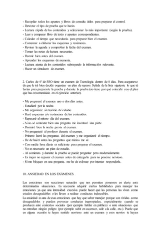 - Recopilar todos los apuntes y libros de consulta útiles para preparar el control.
- Detectar el tipo de prueba que te harán.
- Lectura rápida de los contenidos y seleccionar lo más importante (según la prueba).
- Leer y comparar libro de texto y apuntes correspondientes.
- Calcular el tiempo que necesitarás para preparar bien el examen.
- Comenzar a elaborar los esquemas y resúmenes.
- Revisar la agenda y comprobar la fecha del examen.
- Tomar las notas de lectura necesarias.
- Dormir bien antes del examen.
- Aprender los esquemas de memoria.
- Lectura atenta de los contenidos subrayando la información relevante.
- Hacer un simulacro de examen.
2. Carlos de 4º de ESO tiene un examen de Tecnología dentro de 8 días. Para asegurarse
de que le irá bien decide organizar un plan de repaso. Señala de la lista siguiente lo que tú
harías para prepararte la prueba y durante la prueba (no tiene por qué coincidir con el plan
que has recomendado en el ejercicio anterior).
- Me prepararé el examen uno o dos días antes.
- Estudiaré por la noche.
- Me organizaré un horario de estudio.
- Haré esquemas y/o resúmenes de los contenidos.
- Repasaré el mismo día del examen.
- Si no sé contestar bien una pregunta me inventaré una parte.
- Dormiré bien la noche previa al examen.
- No preguntaré al profesor durante el examen.
- Primero leeré las preguntas del examen y me organizaré el tiempo.
- He de hacer antes las preguntas que menos me sé.
- Con media hora diaria es suficiente para preparar el examen.
- No es necesario un plan de estudio.
- Al comienzo y durante la prueba se puede preguntar pero moderadamente.
- Es mejor no repasar el examen antes de entregarlo para no ponerse nervioso.
- Si me bloqueo en una pregunta. me he de esforzar por intentar responderla.
10. ANSIEDAD EN LOS EXÁMENES
Las emociones son reacciones naturales que nos permiten ponernos en alerta ante
determinadas situaciones. Es necesario adquirir ciertas habilidades para manejar las
emociones ya que una intensidad excesiva puede hacer que las personas las vivan como
estados desagradables o les lleven a realizar conductas indeseables.
La ansiedad es una de esas emociones que hay que saber manejar porque son vividas como
desagradables y pueden provocar conductas inapropiadas, especialmente cuando se
producen ante contextos sociales (por ejemplo hablar en público) o ante situaciones que
no entrañan ningún peligro (por ejemplo subir en ascensor, salir a la calle, etc.). Puede que
en alguna ocasión te hayas sentido nervioso ante un examen y esos nervios te hayan
 