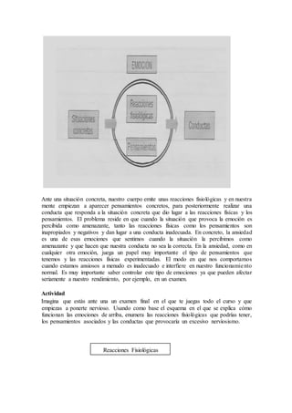 Ante una situación concreta, nuestro cuerpo emite unas reacciones fisiológicas y en nuestra
mente empiezan a aparecer pensamientos concretos, para posteriormente realizar una
conducta que responda a la situación concreta que dio lugar a las reacciones físicas y los
pensamientos. El problema reside en que cuando la situación que provoca la emoción es
percibida como amenazante, tanto las reacciones físicas como los pensamientos son
inapropiados y negativos y dan lugar a una conducta inadecuada. En concreto, la ansiedad
es una de esas emociones que sentimos cuando la situación la percibimos como
amenazante y que hacen que nuestra conducta no sea la correcta. En la ansiedad, como en
cualquier otra emoción, juega un papel muy importante el tipo de pensamientos que
tenemos y las reacciones físicas experimentadas. El modo en que nos comportamos
cuando estamos ansiosos a menudo es inadecuado e interfiere en nuestro funcionamiento
normal. Es muy importante saber controlar este tipo de emociones ya que pueden afectar
seriamente a nuestro rendimiento, por ejemplo, en un examen.
Actividad
Imagina que estás ante una un examen final en el que te juegas todo el curso y que
empiezas a ponerte nervioso. Usando como base el esquema en el que se explica cómo
funcionan las emociones de arriba, enumera las reacciones fisiológicas que podrías tener,
los pensamientos asociados y las conductas que provocaría un excesivo nerviosismo.
Reacciones Fisiológicas
 