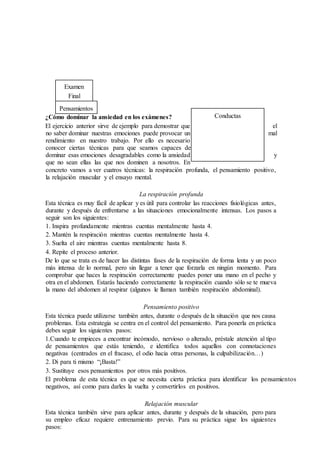 Examen
Final
Pensamientos
¿Cómo dominar la ansiedad en los exámenes?
El ejercicio anterior sirve de ejemplo para demostrar que el
no saber dominar nuestras emociones puede provocar un mal
rendimiento en nuestro trabajo. Por ello es necesario
conocer ciertas técnicas para que seamos capaces de
dominar esas emociones desagradables como la ansiedad y
que no sean ellas las que nos dominen a nosotros. En
concreto vamos a ver cuatros técnicas: la respiración profunda, el pensamiento positivo,
la relajación muscular y el ensayo mental.
La respiración profunda
Esta técnica es muy fácil de aplicar y es útil para controlar las reacciones fisiológicas antes,
durante y después de enfrentarse a las situaciones emocionalmente intensas. Los pasos a
seguir son los siguientes:
1. Inspira profundamente mientras cuentas mentalmente hasta 4.
2. Mantén la respiración mientras cuentas mentalmente hasta 4.
3. Suelta el aire mientras cuentas mentalmente hasta 8.
4. Repite el proceso anterior.
De lo que se trata es de hacer las distintas fases de la respiración de forma lenta y un poco
más intensa de lo normal, pero sin llegar a tener que forzarla en ningún momento. Para
comprobar que haces la respiración correctamente puedes poner una mano en el pecho y
otra en el abdomen. Estarás haciendo correctamente la respiración cuando sólo se te mueva
la mano del abdomen al respirar (algunos le llaman también respiración abdominal).
Pensamiento positivo
Esta técnica puede utilizarse también antes, durante o después de la situación que nos causa
problemas. Esta estrategia se centra en el control del pensamiento. Para ponerla en práctica
debes seguir los siguientes pasos:
1.Cuando te empieces a encontrar incómodo, nervioso o alterado, préstale atención al tipo
de pensamientos que estás teniendo, e identifica todos aquellos con connotaciones
negativas (centrados en el fracaso, el odio hacia otras personas, la culpabilización…)
2. Di para ti mismo “¡Basta!”
3. Sustituye esos pensamientos por otros más positivos.
El problema de esta técnica es que se necesita cierta práctica para identificar los pensamientos
negativos, así como para darles la vuelta y convertirlos en positivos.
Relajación muscular
Esta técnica también sirve para aplicar antes, durante y después de la situación, pero para
su empleo eficaz requiere entrenamiento previo. Para su práctica sigue los siguientes
pasos:
Conductas
 