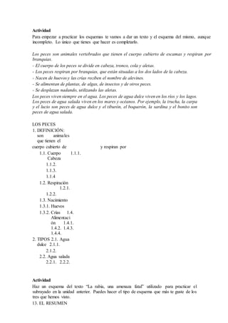 Actividad
Para empezar a practicar los esquemas te vamos a dar un texto y el esquema del mismo, aunque
incompleto. Lo único que tienes que hacer es completarlo.
Los peces son animales vertebrados que tienen el cuerpo cubierto de escamas y respiran por
branquias.
- El cuerpo de los peces se divide en cabeza, tronco, cola y aletas.
- Los peces respiran por branquias, que están situadas a los dos lados de la cabeza.
- Nacen de huevos y las crías reciben el nombre de alevines.
- Se alimentan de plantas, de algas, de insectos y de otros peces.
- Se desplazan nadando, utilizando las aletas.
Los peces viven siempre en el agua. Los peces de agua dulce viven en los ríos y los lagos.
Los peces de agua salada viven en los mares y océanos. Por ejemplo, la trucha, la carpa
y el lucio son peces de agua dulce y el tiburón, el boquerón, la sardina y el bonito son
peces de agua salada.
LOS PECES
1. DEFINICIÓN:
son animales
que tienen el
cuerpo cubierto de y respiran por
1.1. Cuerpo 1.1.1.
Cabeza
1.1.2.
1.1.3.
1.1.4
1.2. Respiración
1.2.1.
1.2.2.
1.3. Nacimiento
1.3.1. Huevos
1.3.2. Crías 1.4.
Alimentaci
ón 1.4.1.
1.4.2. 1.4.3.
1.4.4.
2. TIPOS 2.1. Agua
dulce 2.1.1.
2.1.2.
2.2. Agua salada
2.2.1. 2.2.2.
Actividad
Haz un esquema del texto “La rabia, una amenaza fatal” utilizado para practicar el
subrayado en la unidad anterior. Puedes hacer el tipo de esquema que más te guste de los
tres que hemos visto.
13. EL RESUMEN
 