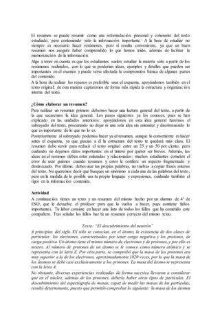El resumen se puede resumir como una reformulación personal y coherente del texto
estudiado, pero conteniendo sólo la información importante. A la hora de estudiar no
siempre es necesario hacer resúmenes, pero sí resulta conveniente, ya que un buen
resumen nos asegura haber comprendido lo que hemos leído, además de facilitar la
memorización de la información.
Algo a tener en cuenta es que los estudiantes suelen estudiar la materia sólo a partir de los
resúmenes realizados, con lo que se perderían ideas, ejemplos y detalles que pueden ser
importantes en el examen y puede verse afectada la comprensión básica de algunas partes
del contenido.
A la hora de realizar los repasos es preferible usar el esquema, apoyándonos también en el
texto original; de esta manera captaremos de forma más rápida la estructura y organización
interna del texto.
¿Cómo elaborar un resumen?
Para realizar un resumen primero debemos hacer una lectura general del texto, a partir de
la que sacaremos la idea general. Los pasos siguientes ya los conoces, pues se han
explicado en las unidades anteriores: apoyándonos en esta idea general haremos el
subrayado del texto, procurando no dejar ni una sola idea sin entender y discriminando lo
que es importante de lo que no lo es.
Posteriormente al subrayado podemos hacer ya el resumen, aunque lo conveniente es hacer
antes el esquema, ya que gracias a él la estructura del texto te quedará más clara. El
resumen debe servir para reducir el texto original entre un 25 y un 50 por ciento, pero
cuidando no dejarnos datos importantes en el tintero por querer ser breves. Además, las
ideas en el resumen deben estar enlazadas y relacionadas: muchos estudiantes cometen el
error de usar guiones cuando resumen y estos le confiere un aspecto fragmentado y
deslavazado. Por último, debes usar tus propias palabras, no vuelvas a copiar frases enteras
del texto. No queremos decir que busques un sinónimo a cada una de las palabras del texto,
pero en la medida de lo posible usa tu propio lenguaje y expresiones, cuidando también el
rigor en la información contenida.
Actividad
A continuación tienes un texto y un resumen del mismo hecho por un alumno de 4° de
ESO, que le devuelve el profesor para que lo vuelva a hacer, pues contiene fallos
importantes. Tu labor consiste en hacer una lista de todos los fallos que ha cometido este
compañero. Tras señalar los fallos haz tú un resumen correcto del mismo texto.
Texto: “El descubrimiento del neutrón”
A principios del siglo XX sólo se conocían, en el átomo, la existencia de dos clases de
partículas: los electrones, caracterizados por tener carga negativa y los protones, de
carga positiva. Un átomo tiene el mismo número de electrones y de protones, y por ello es
neutro. Al número de protones de un átomo se le conoce como número atómico y se
representa con la letra Z. Por otra parte, se comprobó que la masa de los protones era
muy superior a la de los electrones, aproximadamente 1820 veces, por lo que la masa de
los átomos se debe casi exclusivamente a los protones. La masa del átomo se representa
con la letra A.
No obstante, diversas experiencias realizadas de forma sucesiva llevaron a considerar
que en el núcleo, además de los protones, debería haber otros tipos de partículas. El
descubrimiento del espectógrafo de masas, capaz de medir las masas de las partículas,
resultó determinante, puesto que permitió comprobar lo siguiente: la masa de los átomos
 