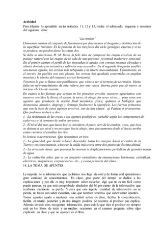 Actividad
Para afianzar lo aprendido en las unidades 11, 12 y 13, realiza el subrayado, esquema y resumen
del siguiente texto:
“La erosión”
Llamamos erosión al conjunto de fenómenos que determinan el desgaste y destrucción de
la superficie terrestre. Es la primera de las tres fases del ciclo geológico externo y si no
se produce, no pueden darse las otras dos.
Se debe al americano W. M. Davis la feliz idea de comparar las etapas erosivas de un
paisaje natural con las etapas de la vida de una persona: juventud, madurez y senectud.
En el primer tiempo el perfil de las montañas es agudo, con crestas rocosas elevadas y
silueta dentada con entrantes y salientes muy acusados. En el segundo tiempo los perfiles
son menos agudos, las crestas más rebajadas y la silueta más ondulada. Y finalmente, en
el tercero los perfiles son casi planos, las crestas han quedado convertidas en amplias
mesetas y la silueta del conjunto es casi horizontal.
Tenemos lo que se llama una penillanura, que viene a ser el término de la erosión. Haría
falta un rejuvenecimiento de este relieve por una causa interna para que de nuevo se
iniciase el ciclo de erosión.
En cuanto a las fuerzas que actúan en los procesos erosión, nosotros apreciamos con
nuestros sentidos la lluvia, el viento, la nieve, el oleaje, los seres vivos…, pero estos son
agentes que producen la acción final mecánica, física, química o biológica que
desmenuza, disuelve, disgrega y destruye finalmente la superficie. Las fuerzas primarias
que son la base de estos agentes erosivos, son de dos clases: a) Pasivas o protectoras.
Que podemos reducir a dos:
1.- La resistencia de las rocas a los agentes geológicos, variable según los componentes de
cada roca y el cemento de unión con estos.
2.- El nivel del mar, que hasta hoy se considera el punto cero de la erosión, o sea, que ésta
se detiene a ese nivel y no prosigue hacia abajo, sino que aumenta desde él hacia arriba
como veremos al estudiar los ríos.
b) Activas o destructoras. Que resumimos en tres:
1.- La gravedad, que tiende a hacer descender todos los cuerpos hacia el centro de la
Tierra y en consecuencia, a buscar la caída más corta entre dos puntos de distinta altitud.
2.- La atracción lunar, que provoca las mareas o desplazamientos periódicos de grandes masas
de agua.
3.- La radiación solar, que es un conjunto variadísimo de emanaciones luminosas, caloríficas,
eléctricas, magnéticas, corpusculares, etc., y causa primaria del clima.
14. LA TOMA DE APUNTES
La mayoría de la información que recibimos nos llega vía oral y de forma oral aprendemos
gran cantidad de conocimientos. En clase, gran parte del tiempo se dedica a las
explicaciones y por ello es muy importante saber escuchar, algo que no es tan fácil como
puede parecer, ya que está comprobado alrededor del 60 por ciento de la información que
recibimos oralmente se pierde. Y para que esta ingente cantidad de información no se
pierda, no basta con saber escuchar, sino que también tenemos que saber tomar apuntes.
Tomar apuntes ayuda a mantener una actitud activa en clase, facilita la concentración,
facilita el estudio posterior y da una imagen positiva de nosotros al profesor que explica.
Además de todo esto, recogemos información, pues todo lo que dice el profesor no siempre
está en los libros de texto y en muchas ocasiones en el examen pregunta sobre algo
explicado en clase y que no aparece en el libro.
 