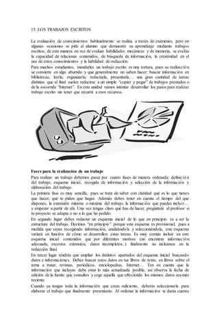 15. LOS TRABAJOS ESCRITOS
La evaluación de conocimientos habitualmente se realiza a través de exámenes, pero en
algunas ocasiones se pide al alumno que demuestre su aprendizaje mediante trabajos
escritos; de esta manera en vez de evaluar habilidades mecánicas y de memoria, se evalúa
la capacidad de relacionar contenidos, de búsqueda de información, la creatividad en el
uso de estos conocimientos y la habilidad de redacción.
Para muchos estudiantes, mandarles un trabajo escrito es una tortura, pues su realización
se convierte en algo aburrido y que generalmente no saben hacer: buscar información en
bibliotecas, leerla, organizarla, redactarla, presentarla… una gran cantidad de tareas
distintas que al final suelen reducirse a un simple “copiar y pegar” de trabajos prestados o
de la socorrida “Internet”. En esta unidad vamos intentar desarrollar los pasos para realizar
trabajo escrito sin tener que recurrir a esos recursos.
Fases para la realización de un trabajo
Para realizar un trabajo debemos pasar por cuatro fases de manera ordenada: definición
del trabajo, esquema inicial, recogida de información y selección de la información y
elaboración del trabajo.
La primera fase es muy sencilla, pues se trata de saber con claridad qué es lo que tienes
que hacer, qué te piden que hagas. Además debes tener en cuenta el tiempo del que
dispones, la extensión mínima o máxima del trabajo, la información que puedes incluir…
y empezar a partir de ahí. Una vez tengas claro qué has de hacer, pregúntale al profesor si
tu proyecto se adapta o no a lo que ha pedido.
En segundo lugar debes redactar un esquema inicial de lo que en principio va a ser la
estructura del trabajo. Decimos “en principio” porque este esquema es provisional, pues a
medida que vayas recogiendo información, analizándola y seleccionándola, este esquema
variará en función de cómo se desarrollen estas tareas. Es muy común incluir en este
esquema inicial contenidos que por diferentes motivos (no encontrar información
adecuada, excesiva extensión, datos incompletos..) finalmente no incluimos en la
redacción final.
En tercer lugar tendrás que ampliar los distintos apartados del esquema inicial buscando
datos e informaciones. Debes buscar estos datos en tus libros de texto, en libros sobre el
tema a tratar, revistas, periódicos, enciclopedias, Internet… Ten en cuenta que la
información que incluyas debe estar lo más actualizada posible, así observa la fecha de
edición de la fuente que consultes y coge aquella que ofreciendo los mismos datos sea más
reciente.
Cuando ya tengas toda la información que creas suficiente, deberás seleccionarla para
elaborar el trabajo que finalmente presentarás. Al ordenar la información te darás cuenta
 