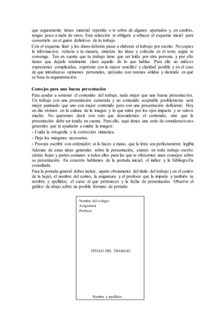 que seguramente tienes material repetido o te sobra de algunos apartados y, en cambio,
tengas poco a nada de otros. Esta selección te obligará a rehacer el esquema inicial para
convertirlo en el guión definitivo de tu trabajo.
Con el esquema final y los datos deberás pasar a elaborar el trabajo por escrito. No copies
la información, redacta a tu manera, sintetiza las ideas y colócala en el texto según te
convenga. Ten en cuenta que tu trabajo tiene que ser leído por otra persona, y por ello
tienes que dejarle totalmente claro aquello de lo que hablas. Para ello no utilices
expresiones complicadas, exprésate con la mayor sencillez y claridad posible y en el caso
de que introduzcas opiniones personales, apóyalas con razones sólidas y diciendo en qué
se basa tu argumentación.
Consejos para una buena presentación
Para ayudar a sostener el contenido del trabajo, nada mejor que una buena presentación.
Un trabajo con una presentación esmerada y un contenido aceptable posiblemente será
mejor puntuado que uno con mejor contenido pero con una presentación deficiente. Hoy
en día vivimos en la cultura de la imagen y lo que entra por los ojos impacta y se valora
mucho. No queremos decir con esto que descuidemos el contenido, sino que la
presentación debe ser tenida en cuenta. Para ello, aquí tienes una serie de consideraciones
generales que te ayudarán a cuidar la imagen:
- Cuida la ortografía y la corrección sintáctica.
- Deja los márgenes necesarios.
- Procura escribir con ordenador; si lo haces a mano, que la letra sea perfectamente legible.
Además de estas ideas generales sobre la presentación, existen en todo trabajo escrito
ciertas hojas y partes comunes a todos ellos para las que te ofrecemos unos consejos sobre
su presentación. En concreto hablamos de la portada inicial, el índice y la bibliografía
consultada.
Para la portada general debes incluir, aparte obviamente del título del trabajo ( en el centro
de la hoja), el nombre del centro, la asignatura y el profesor que la imparte y también tu
nombre y apellidos, el curso al que perteneces y la fecha de presentación. Observa el
gráfico de abajo sobre un posible formato de portada:
Nombre del colegio
Asignatura
Profesor
TÍTULO DEL TRABAJO
Nombre y apellidos
 