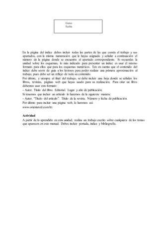 Curso
Fecha
En la página del índice debes incluir todas las partes de las que consta el trabajo y sus
apartados, con la misma numeración que le hayas asignado y señalar a continuación el
número de la página donde se encuentra el apartado correspondiente. Si recuerdas la
unidad sobre los esquemas, lo más indicado para presentar un índice es usar el mismo
formato para ellos que para los esquemas numéricos. Ten en cuenta que el contenido del
índice debe servir de guía a los lectores para poder realizar una primera aproximación al
trabajo, pues debe ser un reflejo de todo su contenido.
Por último, y siempre al final del trabajo, se debe incluir una hoja donde se señalen los
libros, revistas, páginas web que hayas usado para su realización. Para citar un libro
debemos usar este formato:
- Autor. Título del libro. Editorial. Lugar y año de publicación.
Si tenemos que incluir un artículo lo haremos de la siguiente manera:
- Autor. “Título del artículo”. Título de la revista. Número y fecha de publicación.
Por último para incluir una página web, lo haremos así:
www.orientared.com/tti
Actividad
A partir de lo aprendido en esta unidad, realiza un trabajo escrito sobre cualquiera de los temas
que aparecen en este manual. Debes incluir portada, índice y bibliografía.
 
