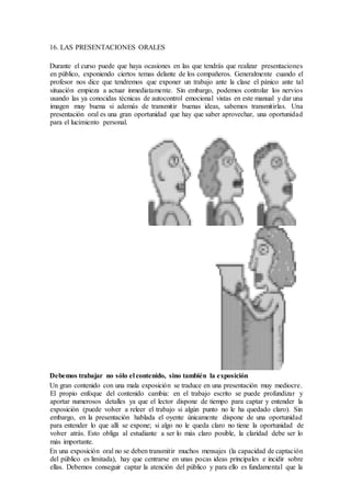 16. LAS PRESENTACIONES ORALES
Durante el curso puede que haya ocasiones en las que tendrás que realizar presentaciones
en público, exponiendo ciertos temas delante de los compañeros. Generalmente cuando el
profesor nos dice que tendremos que exponer un trabajo ante la clase el pánico ante tal
situación empieza a actuar inmediatamente. Sin embargo, podemos controlar los nervios
usando las ya conocidas técnicas de autocontrol emocional vistas en este manual y dar una
imagen muy buena si además de transmitir buenas ideas, sabemos transmitirlas. Una
presentación oral es una gran oportunidad que hay que saber aprovechar, una oportunidad
para el lucimiento personal.
Debemos trabajar no sólo el contenido, sino también la exposición
Un gran contenido con una mala exposición se traduce en una presentación muy mediocre.
El propio enfoque del contenido cambia: en el trabajo escrito se puede profundizar y
aportar numerosos detalles ya que el lector dispone de tiempo para captar y entender la
exposición (puede volver a releer el trabajo si algún punto no le ha quedado claro). Sin
embargo, en la presentación hablada el oyente únicamente dispone de una oportunidad
para entender lo que allí se expone; si algo no le queda claro no tiene la oportunidad de
volver atrás. Esto obliga al estudiante a ser lo más claro posible, la claridad debe ser lo
más importante.
En una exposición oral no se deben transmitir muchos mensajes (la capacidad de captación
del público es limitada), hay que centrarse en unas pocas ideas principales e incidir sobre
ellas. Debemos conseguir captar la atención del público y para ello es fundamental que la
 