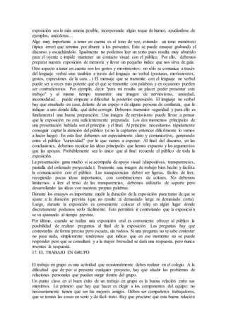 exposición sea lo más amena posible, incorporando algún toque de humor, ayudándose de
ejemplos, anécdotas…
Algo muy importante a tener en cuenta es el tono de voz, evitando un tono monótono
(típico error) que termina por aburrir a los presentes. Esto se puede ensayar grabando el
discurso y escuchándolo. Igualmente no podemos leer un texto pues resulta muy aburrido
para el oyente e impide mantener un contacto visual con el público. Por ello, debemos
preparar nuestra exposición de memoria y llevar un pequeño índice que nos sirva de guía.
Otro aspecto a tener en cuenta son los gestos y movimientos: no sólo se comunica a través
del lenguaje verbal sino también a través del lenguaje no verbal (posturas, movimientos,
gestos, expresiones de la cara…) El mensaje que se transmite con el lenguaje no verbal
puede ser a veces más potente que el que se transmite con palabras y en ocasiones pueden
ser contradictorios. Por ejemplo, decir "para mi resulta un placer poder presentar este
trabajo" y al mismo tiempo transmitir una imagen de nerviosismo, ansiedad,
incomodidad… puede empezar a dificultar la posterior exposición. El lenguaje no verbal
hay que ensañarlo en casa, delante de un espejo o de alguna persona de confianza, que le
indique a uno donde falla, qué debe corregir. Debemos transmitir seguridad y para ello es
fundamental una buena preparación. Una imagen de nerviosismo puede llevar a pensar
que la exposición no está suficientemente preparada. Los dos momentos principales de
una presentación hablada son el principio y el final. Al principio necesitamos rápidamente
conseguir captar la atención del público (si no la captamos entonces difícilmente lo vamos
a hacer luego). En esta fase debemos ser especialmente claro y comunicativo, generando
entre el público "curiosidad" por lo que vamos a exponer. Al final del discurso, en las
conclusiones, debemos recalcar las ideas principales que hemos expuesto y los argumentos
que las apoyan. Probablemente sea lo único que al final recuerde el público de toda la
exposición.
La presentación gana mucho si se acompaña de apoyo visual (diapositivas, transparencias,
pantalla del ordenado proyectada.). Transmite una imagen de trabajo bien hecho y facilita
la comunicación con el público. Las transparencias deben ser ligeras, fáciles de leer,
recogiendo pocas ideas importantes, con combinaciones de colores. No debemos
limitarnos a leer el texto de las transparencias, debemos utilizarlo de soporte pero
desarrollando las ideas con nuestras propias palabras.
Durante los ensayos es importante medir la duración de la exposición para tratar de que se
ajuste a la duración prevista (que no resulte ni demasiado larga ni demasiado corta).
Luego, durante la exposición es conveniente colocar el reloj en algún lugar donde
discretamente podamos verlo fácilmente. Esto permitirá ir controlando que la exposición
se va ajustando al tiempo previsto.
Por último, cuando se realiza una exposición oral es conveniente ofrecer al público la
posibilidad de realizar preguntas al final de la exposición. Las preguntas hay que
contestarlas de forma precisa pero escueta, sin rodeos. Si una pregunta no se sabe contestar
no pasa nada, simplemente tendremos que indicar que en ese momento no se puede
responder pero que se consultará y a la mayor brevedad se dará una respuesta, pero nunca
inventes la respuesta.
17. EL TRABAJO EN GRUPO
El trabajo en grupo es una actividad que ocasionalmente debes realizar en el colegio. A la
dificultad que de por si presenta cualquier proyecto, hay que añadir los problemas de
relaciones personales que pueden surgir dentro del grupo.
Un punto clave en el buen éxito de un trabajo en grupo es la buena relación entre sus
miembros. Lo primero que hay que hacer es elegir a los componentes del equipo: no
necesariamente tienen que ser tus mejores amigos. Deben ser compañeros trabajadores,
que se toman las cosas en serio y de fácil trato. Hay que procurar que esta buena relación
 