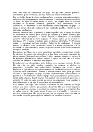 exista entre todos los componentes del grupo. Hay que evitar personas polémicas,
avasalladoras, poco diplomáticas, por muy buenas que puedan ser trabajando.
Una vez elegido el grupo lo primero que hay que hacer es organizar una reunión preliminar
en la que a todos los componentes les quede claro cual es trabajo que tienen encomendado.
Se fijarán las reglas de funcionamiento del equipo: por ejemplo, lugar de reuniones,
frecuencia de las mismas (semanales, quincenales, etc.), nombramiento de un
coordinador... Se determinará la tarea encomendada a cada componente del grupo. Las
cargas de trabajo individuales deben ser lo más equilibradas posibles, evitando que haya
diferencias significativas.
Otro dato a tener en cuenta es planificar el tiempo disponible hasta la entrega del trabajo.
Se determinarán los distintos pasos que hay que completar y el tiempo disponible para
cada uno de ellos. Por ejemplo: 1ª semana: búsqueda de información. 2º y 3ª semana:
desarrollo individual de las partes asignadas. 4ª semana: análisis de las aportaciones
individuales. 5ª y 6ª semana: refundición de las aportaciones individuales. 7º y 8º semana:
análisis y correcciones del texto refundido. Redacción de conclusiones. 9ª semana:
entrega. Un calendario como este permitirá conocer si se avanza correctamente o si, por
el contrario, se están produciendo retrasos que puedan dificultar la finalización del trabajo
en el plazo permitido.
Las reuniones periódicas que se vayan manteniendo permitirán ir comprobando si todos
los miembros del equipo están trabajando en la línea fijada y si se están cumpliendo los
plazos previstos. No se puede esperar hasta el último momento para conocer que uno de
los integrantes del grupo no ha realizado su parte. El equipo funcionará bien en la medida
que todos sus miembros se impliquen en el proyecto.
Es fundamental que todos participen en las deliberaciones, expongan sus puntos de vista.
Hay que evitar que algún miembro monopolice las reuniones, se adjudique un
protagonismo desmedido, tome unilateralmente decisiones que afectan a todos.
Igualmente si algún miembro del equipo se muestra más retraído hay que tratar de animarle
a participar en las deliberaciones. También es necesario tener en cuenta pedir que cambie
de actitud si algún integrante del grupo no cumple satisfactoriamente con su cometido y si
persiste en su comportamiento el resto del grupo tendrá que comunicarle que no se piensa
admitir dicha actuación, dándole un plazo para rectificar y en caso contrario proceder a su
expulsión. El equipo no puede consentir que uno de sus componentes ponga en peligro el
éxito del proyecto, ni que trate de aprovecharse de sus compañeros.
Cada miembro del equipo debe colaborar en mantener un buen ambiente de trabajo,
evitando que surjan conflictos que deterioren el ambiente. Hay que ser muy respetuoso
con los compañeros, valorando y respetando sus opiniones aunque no se compartan. Esto
no implica renunciar a los propios puntos de vista, pero sí ser flexibles y comprensivos
con otros planteamientos. Hay que ser tolerante con los errores de otros, especialmente
con aquellos cometidos por compañeros implicados de verdad en el proyecto.
 