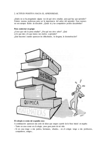 2. ACTITUD POSITIVA HACIA EL APRENDIZAJE.
¿Quién no se ha preguntado alguna vez de qué sirve estudiar, para qué hay que aprender?
Existen razones poderosas para ver la importancia del saber, del aprender. Esas razones
no son siempre fáciles de descubrir. ¿Quizá tú y tus compañeros podéis descubrirlas?
Para contestar en grupo
¿Crees que vale la pena estudiar? ¿Par qué nos sirve saber? ¿Qué
es lo que más y lo que menos nos motiva a aprender?
¿Qué hacemos cuando aparecen las dificultades, la desgana, la desmotivación?
El colegio es como mi segunda casa
A continuación aparecen una serie de ideas que surgen a partir de la frase inicial en negrita:
- Tanto en casa como en el colegio, paso gran parte de mi vida.
- Si en casa tengo a mis padres, hermanos, abuelos... en el colegio tengo a mis profesores,
compañeros, amigos...
 