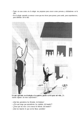 - Tanto en casa como en el colegio me preparan para crecer como persona y defenderme en la
vida
- En el colegio aprendo y conozco cosas que me sirven para pensar, para sentir, para experimentar,
para disfrutar de la vida.
Lo que aprendo en el colegio, si yo quiero, puede servir para mi vida ¿Te
suenan algunas de estas expresiones?:
- ¡Qué lata aprenderse las fórmulas de Química!
- ¡¿Por qué tengo que aprenderme las capitales del mundo?!
- ¡¿Para qué me sirve a mi conocer la historia del mundo?!
- ¡Qué me importa lo que son las líneas paralelas!
 