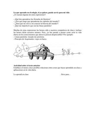 Lo que aprendo en el colegio, si yo quiero, puede servir para mi vida
¿Te suenan algunas de estas expresiones?:
- ¡Qué lata aprenderse las fórmulas de Química!
- ¡¿Por qué tengo que aprenderme las capitales del mundo?!
- ¡¿Para qué me sirve a mi conocer la historia del mundo?!
- ¡Qué me importa lo que son las líneas paralelas!
Muchas de estas expresiones las hemos oído a nuestros compañeros de clase e incluso
las hemos dicho nosotros mismos. Pero, ¿te has parado a pensar como sería tu vida
diaria sin los conocimientos que ahora te parecen despreciables? Por ejemplo:
- Líneas paralelas: trazado de carreteras.
- Principio de Arquímedes: viajes en barco.
Actividad sobre el texto anterior
Establece al menos cinco posibles relaciones entre cosas que hayas aprendido en clase y
aplicaciones en la vida diaria.
Lo aprendí en clase Sirve para...
 