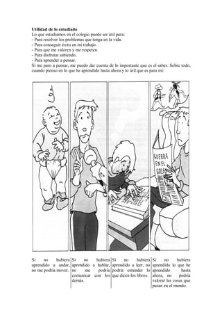 Utilidad de lo estudiado
Lo que estudiamos en el colegio puede ser útil para:
- Para resolver los problemas que tenga en la vida.
- Para conseguir éxito en mi trabajo.
- Para que me valoren y me respeten.
- Para disfrutar sabiendo.
- Para aprender a pensar.
Si me paro a pensar, me puedo dar cuenta de lo importante que es el saber. Sobre todo,
cuando pienso en lo que he aprendido hasta ahora y lo útil que es para mí:
Si no hubiera
aprendido a andar,
no me podría mover.
Si no hubiera
aprendido a hablar,
no me podría
comunicar con los
demás.
Si no hubiera
aprendido a leer, no
podría entender lo
que dicen los libros.
Si no hubiera
aprendido lo que he
aprendido hasta
ahora, no podría
valorar las cosas que
pasan en el mundo.
 