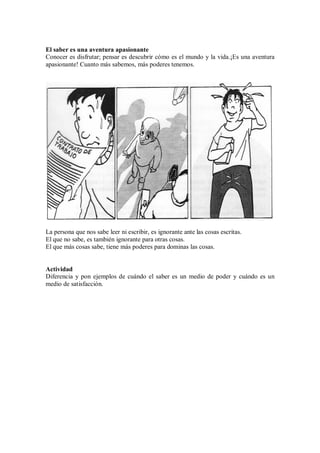 El saber es una aventura apasionante
Conocer es disfrutar; pensar es descubrir cómo es el mundo y la vida.¡Es una aventura
apasionante! Cuanto más sabemos, más poderes tenemos.
La persona que nos sabe leer ni escribir, es ignorante ante las cosas escritas.
El que no sabe, es también ignorante para otras cosas.
El que más cosas sabe, tiene más poderes para dominas las cosas.
Actividad
Diferencia y pon ejemplos de cuándo el saber es un medio de poder y cuándo es un
medio de satisfacción.
 
