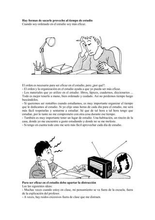 Hay formas de sacarle provecho al tiempo de estudio
Cuando soy ordenado en el estudio soy más eficaz.
El orden es necesario para ser eficaz en el estudio, pero ¿por qué?:
- El orden y la organización en el estudio ayuda a que yo pueda ser más eficaz.
- Los materiales que yo utilizo en el estudio: libros, lápices, cuadernos, diccionarios ...
Todo es mejor tenerlo a mano, bien ordenado y cuidado. Así no perdemos tiempo luego
buscándolos.
- Si queremos ser rentables cuando estudiamos, es muy importante organizar el tiempo
que le dedicamos al estudio. Si yo elijo unas horas de cada día para el estudio, me será
más fácil respetarlas y sentarme a estudiar. Sé que de tal hora a tal hora tengo que
estudiar, por lo tanto no me comprometo con otra cosa durante ese tiempo.
- También es muy importante tener un lugar de estudio. Una habitación, un rincón de la
casa, donde yo me encuentre a gusto estudiando y donde no se me moleste.
- Si tengo en cuenta todo esto me será más fácil aprovechar cada día de estudio.
Para ser eficaz en el estudio debo apartar la distracción
Lee las siguientes ideas:
- Muchas veces cuando estoy en clase, mi pensamiento se va fuera de la escuela, fuera
de la explicación del profesor.
- A veces, hay ruidos excesivos fuera de clase que me distraen.
 
