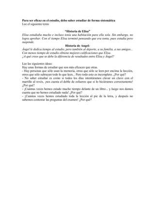 Para ser eficaz en el estudio, debo saber estudiar de forma sistemática
Lee el siguiente texto
“Historia de Elisa”
Elisa estudiaba mucho e incluso tenía una habitación para ella sola. Sin embargo, no
logra aprobar. Con el tiempo Elisa terminó pensando que era tonta, pues estudia pero
suspende.
Historia de Angel:
Ángel le dedica tiempo al estudio, pero también al deporte, a su familia, a sus amigos...
Con menos tiempo de estudio obtiene mejores calificaciones que Elisa.
¿A qué crees que se debe la diferencia de resultados entre Elisa y Ángel?
Lee las siguientes ideas:
Hay unas formas de estudiar que son más eficaces que otras.
- Hay personas que sólo usan la memoria, otras que sólo se leen por encima la lección,
otros que sólo subrayan todo lo que leen... Pero todo esto es incompleto. ¿Por qué?
- No saber estudiar es como si todos los días intentáramos clavar un clavo con el
martillo al revés, ¡nos cuesta el doble de esfuerzo que si lo hiciéramos correctamente!
¿Por qué?
- ¡Cuántas veces hemos estado mucho tiempo delante de un libro... y luego nos damos
cuenta que no hemos estudiado nada! ¿Por qué?
- ¡Cuántas veces hemos estudiado toda la lección al pie de la letra, y después no
sabemos contestar las preguntas del examen! ¿Por qué?
 