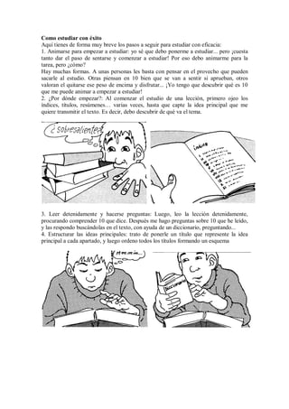 Como estudiar con éxito
Aquí tienes de forma muy breve los pasos a seguir para estudiar con eficacia:
1. Animarse para empezar a estudiar: yo sé que debo ponerme a estudiar... pero ¡cuesta
tanto dar el paso de sentarse y comenzar a estudiar! Por eso debo animarme para la
tarea, pero ¿cómo?
Hay muchas formas. A unas personas les basta con pensar en el provecho que pueden
sacarle al estudio. Otras piensan en 10 bien que se van a sentir si aprueban, otros
valoran el quitarse ese peso de encima y disfrutar... ¡Yo tengo que descubrir qué es 10
que me puede animar a empezar a estudiar!
2. ¿Por dónde empezar?: Al comenzar el estudio de una lección, primero ojeo los
índices, títulos, resúmenes… varias veces, hasta que capte la idea principal que me
quiere transmitir el texto. Es decir, debo descubrir de qué va el tema.
3. Leer detenidamente y hacerse preguntas: Luego, leo la lección detenidamente,
procurando comprender 10 que dice. Después me hago preguntas sobre 10 que he leído,
y las respondo buscándolas en el texto, con ayuda de un diccionario, preguntando...
4. Estructurar las ideas principales: trato de ponerle un título que represente la idea
principal a cada apartado, y luego ordeno todos los títulos formando un esquema
 