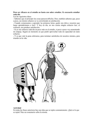 Para ser eficaces en el estudio no basta con saber estudiar. Es necesario estudiar
cada día
Lee las siguientes ideas:
- Sabemos que al principio las cosas parecen difíciles. Pero, también sabemos que, poco
a poco, ese mismo esfuerzo se va convirtiendo en satisfacción.
- Cuando comenzamos a aprender las primeras letras ¡quién nos diría a nosotros que
luego aprenderíamos a leer!. Y hoy en día, no nos cuesta ningún esfuerzo leer, al
contrario, nos produce satisfacción.
- Si yo me esfuerzo cada día un poco más en el estudio, si poco a poco voy aumentando
mi empuje, llegará un momento en que podré aprovechar toda mi capacidad sin tanto
esfuerzo.
- Y es que vale la pena esforzarse, para terminar satisfechos de nosotros mismos, para
triunfar en la vida.
Actividad
En todas las frases anteriores hay una idea que se repite constantemente. ¿Qué es lo que
se repite? Haz un comentario sobre la misma.
 