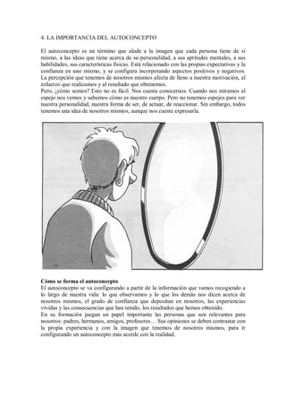 4. LA IMPORTANCIA DEL AUTOCONCEPTO
El autoconcepto es un término que alude a la imagen que cada persona tiene de sí
mismo, a las ideas que tiene acerca de su personalidad, a sus aptitudes mentales, a sus
habilidades, sus características físicas. Está relacionado con las propias expectativas y la
confianza en uno mismo, y se configura incorporando aspectos positivos y negativos.
La percepción que tenemos de nosotros mismos afecta de lleno a nuestra motivación, al
esfuerzo que realizamos y al resultado que obtenemos.
Pero, ¿cómo somos? Esto no es fácil. Nos cuesta conocernos. Cuando nos miramos al
espejo nos vemos y sabemos cómo es nuestro cuerpo. Pero no tenemos espejos para ver
nuestra personalidad, nuestra forma de ser, de actuar, de reaccionar. Sin embargo, todos
tenemos una idea de nosotros mismos, aunque nos cueste expresarla.
Cómo se forma el autoconcepto
El autoconcepto se va configurando a partir de la información que vamos recogiendo a
lo largo de nuestra vida: lo que observamos y lo que los demás nos dicen acerca de
nosotros mismos, el grado de confianza que depositan en nosotros, las experiencias
vividas y las consecuencias que han tenido, los resultados que hemos obtenido.
En su formación juegan un papel importante las personas que son relevantes para
nosotros: padres, hermanos, amigos, profesores… Sus opiniones se deben contrastar con
la propia experiencia y con la imagen que tenemos de nosotros mismos, para ir
configurando un autoconcepto más acorde con la realidad.
 