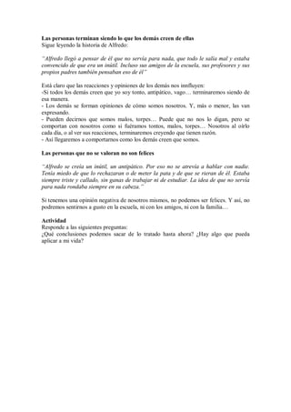 Las personas terminan siendo lo que los demás creen de ellas
Sigue leyendo la historia de Alfredo:
“Alfredo llegó a pensar de él que no servía para nada, que todo le salía mal y estaba
convencido de que era un inútil. Incluso sus amigos de la escuela, sus profesores y sus
propios padres también pensaban eso de él”
Está claro que las reacciones y opiniones de los demás nos innfluyen:
-Si todos los demás creen que yo soy tonto, antipático, vago… terminaremos siendo de
esa manera.
- Los demás se forman opiniones de cómo somos nosotros. Y, más o menor, las van
expresando.
- Pueden decirnos que somos malos, torpes… Puede que no nos lo digan, pero se
comportan con nosotros como si fuéramos tontos, malos, torpes… Nosotros al oírlo
cada día, o al ver sus reacciones, terminaremos creyendo que tienen razón.
- Así llegaremos a comportarnos como los demás creen que somos.
Las personas que no se valoran no son felices
“Alfredo se creía un inútil, un antipático. Por eso no se atrevía a hablar con nadie.
Tenía miedo de que lo rechazaran o de meter la pata y de que se rieran de él. Estaba
siempre triste y callado, sin ganas de trabajar ni de estudiar. La idea de que no servía
para nada rondaba siempre en su cabeza.”
Si tenemos una opinión negativa de nosotros mismos, no podemos ser felices. Y así, no
podremos sentirnos a gusto en la escuela, ni con los amigos, ni con la familia…
Actividad
Responde a las siguientes preguntas:
¿Qué conclusiones podemos sacar de lo tratado hasta ahora? ¿Hay algo que pueda
aplicar a mi vida?
 