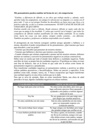 Mis pensamientos pueden cambiar mi forma de ser y de comportarme
“Esteban, a diferencia de Alfredo, es un chico que trabaja mucho y, además, suele
aprobar todas las asignaturas, sus amigos lo valoran por su simpatía y se cuenta con él
para todo. Y esto es así porque Esteban ha descubierto un buen truco que lleva a la
práctica cada día: se dice a sí mismo continuamente: YO SOY CAPAZ DE HACER LAS
COSAS BIEN; SÉ QUE SIRVO.
Esteban enseñó este truco a Alfredo. Desde entonces Alfredo se repite cada día las
cosas que su amigo le ha enseñado. Y ¿sabes que ocurrió con el tiempo?, que todos los
compañeros de Alfredo estaban asombrados de cómo había cambiado. Ya no estaba
triste, hacía las cosas con más ánimo, siempre estaba contento… era diferente.
También sus padres y profesores se habían sorprendido con el cambio.
El protagonista de esta historia consiguió cambiar porque aprendió a hablarse a sí
mismo, descubrió el poder extraordinario de los pensamientos. ¿Qué tenemos que hacer
para descubrir y usar ese poder?
- Tenemos que descubrir qué pensamos de nosotros mismos.
- Tenemos que hablarnos y decirnos que tenemos cosas buenas.
- Cuando sintamos que estamos empezando a pensar mal de nosotros mismos, debemos
intentar ser realistas y convertir los pensamientos negativos en críticas constructivas.
Debes tener en cuenta que todo el mundo tiene defectos y cualidades negativas. Nadie
está libre de tener su propia lista de cualidades negativas. El problema no radica en tener
esta lista de defectos, sino en la forma en que cada uno la utiliza como fuente de
pensamientos negativos y perjudiciales.
Para transformar cualidades negativas en pensamientos realistas y positivos no debes
utilizar palabras peyorativas y descalificadoras. Debes ser preciso y específico. Evita
palabras como todo, siempre, nunca, etc. Y busca excepciones que hagan transformar
una cualidad negativa en una crítica realista que no te dañe.
Para que te sirva de ejemplo, fíjate en cómo transformó María, una chica de edad
parecida a la tuya, algunas cualidades negativas en críticas realistas.
CUALIDADES NEGATIVAS CRÍTICAS REALISTAS
No hago nada para estar en forma No estoy como una atleta, pero creo que
hago suficiente ejercicio físico paseando y
ayudando a mis padres a realizar algunas
tareas de la casa
Soy fea No soy guapa pero creo que tengo unos
ojos alegres que resultan atractivos
No estoy satisfecha con mis notas Aún no estoy satisfecha con mis notas,
pero voy mejorando respecto a la
evaluación anterior
Me cuesta trabajo hacer amigas No hago amigas con facilidad, pero tengo
dos grandes amigas que confían en mí
A veces hubiera preferido tener otros
padres
No estoy a gusto, en ocasiones, cuando
me llevan la contraria, aunque creo que
ellos deben actuar como padres, aunque
me lleven la contraria, convencidos de que
es por mi bien
 