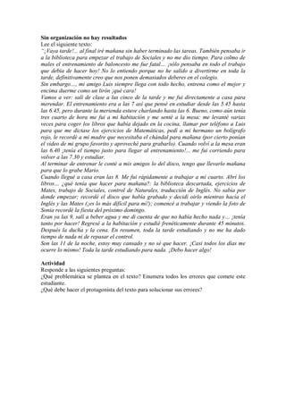 Sin organización no hay resultados
Lee el siguiente texto:
“¡Vaya tarde!... al final iré mañana sin haber terminado las tareas. También pensaba ir
a la biblioteca para empezar el trabajo de Sociales y no me dio tiempo. Para colmo de
males el entrenamiento de baloncesto me fue fatal… ¡sólo pensaba en todo el trabajo
que debía de hacer hoy! No lo entiendo porque no he salido a divertirme en toda la
tarde, definitivamente creo que nos ponen demasiados deberes en el colegio.
Sin embargo…, mi amigo Luis siempre llega con todo hecho, entrena como el mejor y
encima duerme como un lirón ¡qué cara!
Vamos a ver: salí de clase a las cinco de la tarde y me fui directamente a casa para
merendar. El entrenamiento era a las 7 así que pensé en estudiar desde las 5.45 hasta
las 6.45, pero durante la merienda estuve charlando hasta las 6. Bueno, como aún tenía
tres cuarto de hora me fui a mi habitación y me senté a la mesa: me levanté varias
veces para coger los libros que había dejado en la cocina, llamar por teléfono a Luis
para que me dictase los ejercicios de Matemáticas, pedí a mi hermano un bolígrafo
rojo, le recordé a mi madre que necesitaba el chándal para mañana (por cierto ponían
el video de mi grupo favorito y aproveché para grabarlo). Cuando volví a la mesa eran
las 6.40 ¡tenía el tiempo justo para llegar al entrenamiento!... me fui corriendo para
volver a las 7.30 y estudiar.
Al terminar de entrenar le conté a mis amigos lo del disco, tengo que llevarlo mañana
para que lo grabe Mario.
Cuando llegué a casa eran las 8. Me fui rápidamente a trabajar a mi cuarto. Abrí los
libros… ¿qué tenía que hacer para mañana?: la biblioteca descartada, ejercicios de
Mates, trabajo de Sociales, control de Naturales, traducción de Inglés. No sabía por
donde empezar; recordé el disco que había grabado y decidí oirlo mientras hacía el
Inglés y las Mates (¡es lo más difícil para mí!); comencé a trabajar y viendo la foto de
Sonia recordé la fiesta del próximo domingo.
Eran ya las 9, salí a beber agua y me di cuenta de que no había hecho nada y… ¡tenía
tanto por hacer! Regresé a la habitación y estudié frenéticamente durante 45 minutos.
Después la ducha y la cena. En resumen, toda la tarde estudiando y no me ha dado
tiempo de nada ni de repasar el control.
Son las 11 de la noche, estoy muy cansado y no sé que hacer. ¡Casi todos los días me
ocurre lo mismo! Toda la tarde estudiando para nada. ¡Debo hacer algo!
Actividad
Responde a las siguientes preguntas:
¿Qué problemática se plantea en el texto? Enumera todos los errores que comete este
estudiante.
¿Qué debe hacer el protagonista del texto para solucionar sus errores?
 