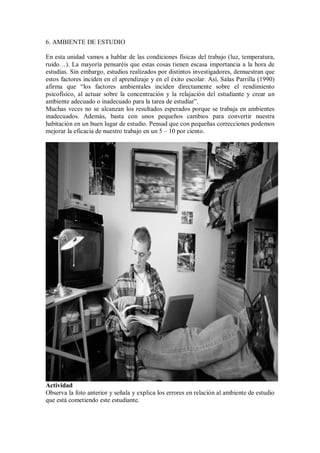 6. AMBIENTE DE ESTUDIO
En esta unidad vamos a hablar de las condiciones físicas del trabajo (luz, temperatura,
ruido…). La mayoría pensaréis que estas cosas tienen escasa importancia a la hora de
estudias. Sin embargo, estudios realizados por distintos investigadores, demuestran que
estos factores inciden en el aprendizaje y en el éxito escolar. Así, Salas Parrilla (1990)
afirma que “los factores ambientales inciden directamente sobre el rendimiento
psicofísico, al actuar sobre la concentración y la relajación del estudiante y crear un
ambiente adecuado o inadecuado para la tarea de estudiar”.
Muchas veces no se alcanzan los resultados esperados porque se trabaja en ambientes
inadecuados. Además, basta con unos pequeños cambios para convertir nuestra
habitación en un buen lugar de estudio. Pensad que con pequeñas correcciones podemos
mejorar la eficacia de nuestro trabajo en un 5 – 10 por ciento.
Actividad
Observa la foto anterior y señala y explica los errores en relación al ambiente de estudio
que está cometiendo este estudiante.
 