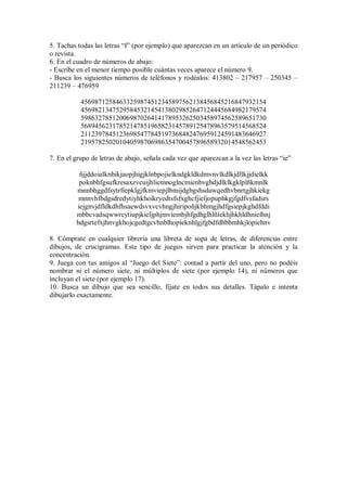 5. Tachas todas las letras “f” (por ejemplo) que aparezcan en un artículo de un periódico
o revista.
6. En el cuadro de números de abajo:
- Escribe en el menor tiempo posible cuántas veces aparece el número 9.
- Busca los siguientes números de teléfonos y rodéalos: 413802 – 217957 – 250345 –
211239 – 476959
45698712584633259874512345897562138456845216847932154
45698213475295845321454138029852647124445684982179574
59863278512006987026414178953262503458974562589651730
56894562317852147851965823145789125478963579514568524
21123978451236985477845197368482476959124591483646927
21957825020104059870698635470045789658932014548562453
7. En el grupo de letras de abajo, señala cada vez que aparezcan a la vez las letras “ie”
ñjjddoialknbikjaopjhigjklnbpojielkndgkldkdmvnvlkdlkjdllkjjdielkk
poknbhfgsufkresaxzvcuijhliemnoglncmienbvghdjdlklkgklplñkmnlk
mnnbhggdfsytrfiepklgjfkmviepjlbmijdgbgshsdawqedhvbnrtgjhkiekg
mnnvhfbdgsdredytiyhkhoikryedtsfsfxghcfjieljopuphkgjfgdfvsfadsrs
iejgnvjdfldkdhfhsaewdsvxvcvhngjhiripoñjkbhmgjhdfgsiepjkghdfddi
mbbcvadsqwwreytiupjkieljphjmviembjhfgdhglhlñiekhjhkhldhnielhnj
hdgsrtefxjhnvgkhojcgedtgcvhnblhopieknhlgjfgbdfdhbbmhkjlopiehnv
8. Cómprate en cualquier librería una libreta de sopa de letras, de diferencias entre
dibujos, de crucigramas. Este tipo de juegos sirven para practicar la atención y la
concentración.
9. Juega con tus amigos al “Juego del Siete”: contad a partir del uno, pero no podéis
nombrar ni el número siete, ni múltiplos de siete (por ejemplo 14), ni números que
incluyan el siete (por ejemplo 17).
10. Busca un dibujo que sea sencillo, fíjate en todos sus detalles. Tápalo e intenta
dibujarlo exactamente.
 